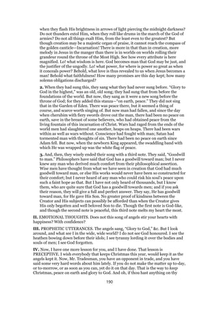 when they flash His brightness in arrows of light piercing the midnight darkness?
Do not thunders extol Him, when they roll like drums in the march of the God of
armies? Do not all things exalt Him, from the least even to the greatest? But
though creation may be a majestic organ of praise, it cannot reach the compass of
the golden canticle—Incarnation! There is more in that than in creation, more
melody in Jesus in the manger than there is in worlds on worlds rolling their
grandeur round the throne of the Most High. See how every attribute is here
magnified. Lo! what wisdom is here. God becomes man that God may be just, and
the justifier of the ungodly. Lo! what power, for where is power so great as when
it conceals power? Behold, what love is thus revealed to us when Jesus becomes a
man! Behold what faithfulness! How many promises are this day kept; how many
solemn obligations discharged?
2. When they had sung this, they sang what they had never sung before. “Glory to
God in the highest,” was an old, old song; they had sung that from before the
foundations of the world. But now, they sang as it were a new song before the
throne of God; for they added this stanza—“on earth, peace.” They did not sing
that in the Garden of Eden. There was peace there, but it seemed a thing of
course, and scarce worth singing of. But now man had fallen, and since the day
when cherubim with fiery swords drove out the man, there had been no peace on
earth, save in the breast of some believers, who had obtained peace from the
living fountain of this incarnation of Christ. Wars had raged from the ends of the
world men had slaughtered one another, heaps on heaps. There had been wars
within as well as wars without. Conscience had fought with man; Satan had
tormented man with thoughts of sin. There had been no peace on earth since
Adam fell. But now, when the newborn King appeared, the swaddling band with
which He was wrapped up was the white flag of peace.
3. And, then, they wisely ended their song with a third note. They said, “Goodwill
to man.” Philosophers have said that God has a goodwill toward man; but I never
knew any man who derived much comfort from their philosophical assertion.
Wise men have thought from what we have seen in creation that God had much
goodwill toward man, or else His works would never have been so constructed for
their comfort; but I never heard of any man who could risk his soul’s peace upon
such a faint hope as that. But I have not only heard of thousands, but I know
them, who are quite sure that God has a goodwill towards men; and if you ask
their reason, they will give a full and perfect answer. They say, He has goodwill
toward man, for He gave His Son. No greater proof of kindness between the
Creator and His subjects can possibly be afforded than when the Creator gives
His only begotten and well beloved Son to die. Though the first note is God-like,
and though the second note is peaceful, this third note melts my heart the most.
II. EMOTIONAL THOUGHTS. Does not this song of angels stir your hearts with
happiness? With confidence?
III. PROPHETIC UTTERANCES. The angels sang, “Glory to God,” &c. But I look
around, and what see I in the wide, wide world? I do not see God honoured. I see the
heathen bowing down before their idols; I see tyranny lording it over the bodies and
souls of men; I see God forgotten.
IV. Now, I have one more lesson for you, and I have done. That lesson is
PRECEPTIVE. I wish everybody that keeps Christmas this year, would keep it as the
angels kept it. Now, Mr. Tradesman, you have an opponent in trade, and you have
said some very hard words about him lately. If you do not make the matter up to-day,
or to-morrow, or as soon as you can, yet do it on that day. That is the way to keep
Christmas, peace on earth and glory to God. And oh, if thou hast anything on thy
190
 