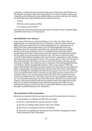 conscience, anything that prevents thy having peace of mind, keep thy Christmas in
thy chamber, praying to God to give thee peace; for it is peace on earth, mind, peace
in thyself, peace with thyself, peace with thy fellow men, peace with thy God. And do
not think thou hast well celebrated that day till thou canst say,
“O God,
‘With the world, myself, and Thee
I ere I sleep at peace will be.’”
And when the Lord Jesus has become your peace, remember, there is another thing,
goodwill towards men. (C. H. Spurgeon.)
Spreading the news of peace
At the close of the last war with Great Britain, I was in the city of New York. It
happened that, on a Saturday afternoon in February, a ship was discovered in the
offing, which was supposed to be a cartel, bringing home our commissioners at
Ghent from their unsuccessful mission. The sun had set gloomily before any
intelligence from the vessel has reached the city. Expectation became painfully
intense as the hours of darkness drew on. At length a boat reached the wharf,
announcing the fact that a treaty of peace had been signed, and waiting for nothing
but the action of our government to become a law. The men on whose ears these
words first fell rushed in breathless haste into the city to repeat them to their friends,
shouting as they ran through the streets, “Peace, peace, peace!” Every one who heard
the sound repeated it. From house to house, from street to street, the news spread
with electric rapidity. The whole city was in commotion. Men bearing lighted torches
were flying to and fro, shouting like madmen, “Peace, peace, peace!” When the
rapture had partially subsided, one idea occupied every mind. But few men slept that
night. In groups they were gathered in the streets and by the fireside, beguiling the
hours of midnight by reminding each ether that the agony of war was over, and that a
worn out and distracted country was about to enter again upon its wonted career of
prosperity. Thus, every one becoming a herald, the news soon reached every man,
woman, and child in the city; and in this sense the city was evangelized. All this, you
see, was reasonable and proper, but when Jehovah has offered to our world a treaty
of peace, when men doomed to hell may be raised to seats at the right hand of God,
why is not a similar zeal displayed in proclaiming the good news? Why are men
perishing all around us and no one has ever personally offered to them salvation
through a crucified Redeemer? (Dr. Wayland.)
The perfections of the Incarnation
Before the Incarnation God showed some, but not all, His perfections. He showed—
1. His goodness, in creating man after His own image.
2. His love, when He led Eve and the animals to Adam.
3. His pity, by clothing Adam and Eve with coats of skins.
4. His power, in creating the world out of nothing.
5. His justice, in expelling our first parents from Paradise, deluging the wicked
world, wasting the cities of the plain.
191
 