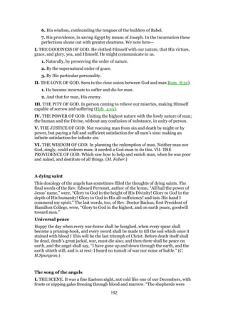 6. His wisdom, confounding the tongues of the builders of Babel.
7. His providence, in saving Egypt by means of Joseph. In the Incarnation these
perfections shone out with greater clearness. We note here—
I. THE GOODNESS OF GOD. He clothed Himself with our nature, that His virtues,
grace, and glory, yea, and Himself, He might communicate to us.
1. Naturally, by preserving the order of nature.
2. By the supernatural order of grace.
3. By His particular personality.
II. THE LOVE OF GOD. Seen in the close union between God and man Rom_8:32).
1. He became incarnate to suffer and die for man.
2. And that for man, His enemy.
III. THE PITY OF GOD. In person coming to relieve our miseries, making Himself
capable of sorrow and suffering (Heb_4:15).
IV. THE POWER OF GOD. Uniting the highest nature with the lowly nature of man;
the human and the Divine, without any confusion of substance, in unity of person.
V. THE JUSTICE OF GOD. Not rescuing man from sin and death by might or by
power, but paying a full and sufficient satisfaction for all men’s sins: making an
infinite satisfaction for infinite sin.
VI. THE WISDOM OF GOD. In planning the redemption of man. Neither man nor
God, singly, could redeem man; it needed a God-man to do this. VII. THE
PROVIDENCE OF GOD. Which saw how to help and enrich man, when he was poor
and naked, and destitute of all things. (M. Faber.)
A dying saint
This doxology of the angels has sometimes filled the thoughts of dying saints. The
final words of the Rev. Edward Perronet, author of the hymn, “All hail the power of
Jesus’ name,” were, “Glory to God in the height of His Divinity! Glory to God in the
depth of His humanity! Glory to God in His all-sufficiency! and into His hand I
commend my spirit.” The last words, too, of Rev. Doctor Backus, first President of
Hamilton College, were, “Glory to God in the highest, and on earth peace, goodwill
toward men.”
Universal peace
Happy the day when every war-horse shall be houghed, when every spear shall
become a pruning-hook, and every sword shall be made to till the soil which once it
stained with blood I This will be the last triumph of Christ. Before death itself shall
be dead, death’s great jackal, war, must die also; and then there shall be peace on
earth, and the angel shall say, “I have gone up and down through the earth, and the
earth sitteth still, and is at rest: I heard no tumult of war nor noise of battle.” (C.
H.Spurgeon.)
The song of the angels
I. THE SCENE. It was a fine Eastern night, not cold like one of our Decembers, with
frosts or nipping gales freezing through blood and marrow. “The shepherds were
192
 