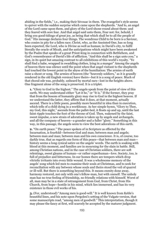abiding in the fields,” i.e., making their bivouac in them. The evangelist’s style seems
to quiver with the sudden surprise which came upon the shepherds. “And lo, an angel
of the Lord came upon them, and glory of the Lord shone round about them: and
they feared with sore fear. And that angel said unto them, Fear not: for, behold, I
bring you good tidings of great joy, as being that which shall be to all the people of
God.” His message declares four things. The wondrous Child to be born is a Saviour,
who conies in pity for a fallen race; Christ, who, as the Anointed One, has so long
been expected; the Lord, who is Divine as well as human; in David’s city, to fulfil
literally the oracle of Micah, and the anticipations which might have been awakened
by the Psalm that speaks of a great Priest-king in connection with Bethlehem, and
God’s remembrance of David’s life of affliction. “And this shall be a sign unto you;” a
sign, in its quiet but amazing contrast to all exhibitions of this world’s royalty. “Ye
shall find a babe, wrapped in swaddling clothes, lying in a manger” Among the angels
of heaven there was silence until the point when that angel visitant to the shepherds
had touched the lowest point in the abyss of the humiliation: The armies of earth
raise a shout or song. The armies of heaven (the “heavenly soldiers,” as it is grandly
rendered in the old English version) have theirs—but it is a song of peace. Much of
that choral ode was, probably, unheard by mortal ears—lost in the heights above.
One fragment alone of the song is preserved. It is a triplet.
1. “Glory to God in the highest.” The angels speak from the point of view of this
earth. We may understand either “Let it be,” or “It is.” If the former, they pray
that from the bosom of humanity glory may rise to God in the highest heaven. If
we understand the latter, they affirm that it does, at that moment, actually
ascend. There is a little poem, possibly more beautiful in idea than in execution,
which tells of a child dying in a workhouse. As her simple hymn, “Glory to Thee,
my God, this night,” ascends from the pallet-bed, it floats up and up, until the last
faint ripple touches the foot of the throne of God. Then, wakened by the faint,
sweet impulse, a new strain of adoration is taken up by angels and archangels,
and all the company of heaven—a grander and a fuller “glory.” Something in this
way, in this passage, the angels seem to view the best adorations of this earth.
2. “On earth peace.” The peace spoken of in Scripture as effected by the
Incarnation, is fourfold—between God and man; between man and angels;
between man and man; between man and his own conscience. It is, of course, too
darkly true, that as regards one form of this peace—that between man and man—
history seems a long cynical satire on the angels’ words. The earth is soaking with
blood at this moment, and families are in mourning for the slain in battle. Still,
among Christian nations, and in the case of Christian soldiers, there are soft
relentings, sweet gleams of human—or rather superhuman—love. Society, too, is
full of prejudice and bitterness. In our homes there are tempers which drop
vitriolic irritants into every little wound. It was a wholesome memory of the
angels’ song which led men to examine their souls at Christmas, and to seek for
reconciliation with any between whose souls and theirs stood the veil of quarrel
or ill-will. But there is something beyond this. It means enmity done away,
harmony restored, not only with one’s fellow-man, but with oneself. The unholy
man has no true feeling of friendship, no friendly relations with himself. Worst of
all, man may be in a state of estrangement from God, from Christ, from His
Church, from hope—hostile in his mind, which lies immersed, and has its very
existence in those evil works of his.
3. (For, understood) “Among men is good-will.” It is well known from Keble’s
beautiful lines, and his note upon Pergolesi’s setting of the Vulgate version, that
some manuscripts read, “among men of goodwill.” This interpretation, though it
may please the fancy at first, will scarcely be accepted by the maturer judgment.
193
 