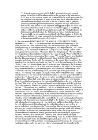 (1) It is not very concurrent with St. Luke’s universal aim, and constant
setting forth of the bold broad sympathy of the purpose of the Incarnation.
God’s love, at that moment, would not be viewed by the angels as restricted to
the comparatively righteous. It was a work whose result was to be offered to
all our fallen race through Him who is the son of Adam. Men of goodwill,
according to the Scripture use of the word, might be too high an attribute
even for the elect people of God. The third line appears to give tile cause and
foundation of the two which precede it. The “Babe wrapped in swaddling
clothes” is He who not only brings, but is personally the Truth, the Peace, the
Righteousness, the Salvation, the Redemption. Just as He is the personal
Peace, so is He the personal incarnate Good-will. There is glory to God in the
highest. And there is peace upon earth, for God’s goodwill is amongst men. It
is the equivalent of Emmanuel—God with us.
II. We may now OBSERVE WHERE THE ANGELS’ HYMN STANDS IN THE
REFORMED LITURGY. In the Roman missal it is found at the beginning of the
office; with us it is taken up immediately after we communicate, just before the
parting blessing. In that magnificent burst of praise, the “Angelic Hymn,” or “Gloria
in Excelsis,” is the basis of all that follows. “Glory be to God on high, and on earth
peace, goodwill towards men.” “We praise Thee” for Thy greatness. “We bless Thee”
for Thy goodness, thus made known to us by the voice of angels. “We worship Thee”
in our hearts, with beseeming outward reverence. “We glorify Thee, we give thanks to
Thee for Thy great glory, O Lord God, heavenly King, God the Father Almighty”—
glorifying and giving thanks with the confession of the mouth. Then we address the
sacrificed Son, the Lamb, who is also our God. “O Lord, the only begotten Son, Jesus
Christ. O Lord God, Lamb of God, Son of the Father, that takest away the sins of the
world, have mercy upon us.” It is thus indicated that He is the subject of the angelic
song, that to Him there is glory in the highest, with the Father and the Holy Ghost.
“Thou only, O Christ, with the Holy Ghost, art most high in the glory of God the
Father.” We worship with angels—in angels’ words. We worship them not. Therefore
into the texture of our eucharistic “Gloria in Excelsis” is woven a golden thread from
another New Testament song—the poem of victory upon the sea of glass. A psalmist
had exclaimed, “They shall praise Thy name, great and terrible; holy is it. Exalt ye
Jehovah our God, and worship at the mountain of His holiness; for holy is the Lord
our God.” The writer of the Apocalypse hears it applied to Jesus. And His believing
Church incorporates this into her golden commentary of praise upon the “Gloria in
Excelsis.” “Thou only art holy, O Christ.” Only He is holy of Himself: of His holiness
we have all received. To an ignorant and superstitious woman, now many years ago, a
kindly visitor read the Gospels, with little but the most simple commentary, and
without a single word of controversy. A day or two before her death, the poor woman
mentioned a dream which she had, valuable only because it appeared to be the
reflection of her waking thoughts. She seemed to be in a vast and magnificent church,
thronged with thousands upon thousands. High in the distance rose a glorious altar,
with a living form towering above it—the Lamb as it had been slain; below, down to
the rails which separated the altar from the body of the church, were orders of
angels, stoled and vested priests, the Virgin-mother. Moved by some impulse, one
after another came to the chancel-gate, and was either received inside with a burst of
joy that filled the distance, or sorrowfully sent away. At last the dying woman
presented herself in her turn. Sternly, yet not without a tone of regret, a priest put
her back, and said, “You cannot pass.” Sweetly, with tender sorrow, an angel
whispered, “Alas! I cannot help you.” With trembling voice, the mother of Jesus told
her that “her prayers could not open those gates, nor open a way to the eternal
presence of her Son.” Then, with an exceedingly great and bitter cry, the woman was
turning away, to wander she knew not where, when suddenly the form above the
194
 