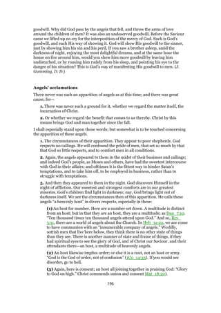 goodwill. Why did God pass by the angels that fell, and throw the arms of love
around the children of men? It was also an undeserved goodwill. Before the Saviour
came we lifted up no cry for the interposition of the mercy of God. Such is God’s
goodwill, and such His way of showing it. God will show His goodwill to the sinner,
just by showing him his sin and his peril. If you saw a brother asleep, amid the
darkness of night, enjoying the most delightful dreams, and at the same hour the
house on fire around him, would you show him more goodwill by leaving him
undisturbed, or by rousing him rudely from his sleep, and pointing his eye to the
danger of his situation? This is God’s way of manifesting His goodwill to men. (J.
Gumming, D. D.)
Angels’ acclamations
There never was such an apparition of angels as at this time; and there was great
cause; for—
1. There was never such a ground for it, whether we regard the matter itself, the
incarnation of Christ.
2. Or whether we regard the benefit that comes to us thereby. Christ by this
means brings God and man together since the fall.
I shall especially stand upon those words; but somewhat is to be touched concerning
the apparition of these angels.
1. The circumstances of their apparition. They appear to poor shepherds. God
respects no callings. He will confound the pride of men, that set so much by that
that God so little respects, and to comfort men in all conditions.
2. Again, the angels appeared to them in the midst of their business and callings;
and indeed God’s people, as Moses and others, have had the sweetest intercourse
with God in their affairs; and ofttimes it is the fittest way to hinder Satan’s
temptations, and to take him off, to be employed in business, rather than to
struggle with temptations.
3. And then they appeared to them in the night. God discovers Himself in the
night of affliction. Our sweetest and strongest comforts are in our greatest
miseries. God’s children find light in darkness; nay, God brings light out of
darkness itself. We see the circumstances then of this apparition. He calls these
angels “a heavenly host” in divers respects, especially in these:
(1) An host for number. Here are a number set down. A multitude is distinct
from an host; but in that they are an host, they are a multitude; as Dan_7:10.
“Ten thousand times ten thousand angels attend upon God.” And so, Rev_
5:11, there are a world of angels about the Church. In Heb_12:22, we are come
to have communion with an “innumerable company of angels.” Worldly,
sottish men that live here below, they think there is no other state of things
than they see. There is another manner of state and frame of things, if they
had spiritual eyes to see the glory of God, and of Christ our Saviour, and their
attendants there—an host, a multitude of heavenly angels.
(2) An host likewise implies order; or else it is a rout, not an host or army.
“God is the God of order, not of confusion” (1Co_14:33). If you would see
disorder, go to hell.
(3) Again, here is consent; an host all joining together in praising God: “Glory
to God on high.” Christ commends union and consent Mat_18:20).
196
 