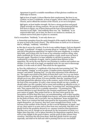 Agreement in good is a notable resemblance of that glorious condition we
shall enjoy in heaven.
(4) An host of angels, it shows likewise their employment. But here is our
comfort; we have a multitude, an host of angels, whose office is to defend the
Church, and to offend the enemies of the Church, as we see in Scripture.
(5) Again, an host implies strength. We have a strong garrison and guard.
Angels severally are strong creatures. We see one of them destroyed all the
first-born in Egypt; one of them destroyed the host of Sennacherib the
Assyrian in one night. “And suddenly there was,” &c. “Suddenly,” in an
unperceivable time, yet in time; for there is no motion in a moment, no
creature moves from place to place in a moment.
God is everywhere. “Suddenly,” it not only shows us—
1. Somewhat exemplary from the quick despatch of the angels in their business
we pray to God in the Lord’s Prayer, “Thy will be done on earth as it is in heaven;”
that is, willingly, “suddenly,” cheerfully:—
2. But also it serves for comfort. If we be in any sudden danger, God can despatch
an angel, “a multitude” of angels, to encamp about us “suddenly.” What is the use
and end of this glorious apparition? In regard of the poor shepherds, to confirm
their faith, and in them ours; for if one or two witnesses confirm a thing, what
shall a multitude do? If one or two men confirm a truth, much more an host of
heavenly angels. Therefore it is base infidelity to call this in question, that is
confirmed by a multitude of angels. And to comfort them likewise in this
apparition. We see by the way that for one Christian to confirm and comfort one
another, it is the work of an angel, an angelical work; for one man to discourage
another, it is the work of a devil. Thus much for the apparition.
3. Now the celebration is “a multitude of the heavenly host praising God.” The
word signifies “singing” as well as praise. It implies praise expressed in that
manner; and indeed “praising God,” it is the best expression of the affection of
joy. The angels were joyful at the birth of Christ their Lord. Joy is no way better
expressed than in “praising God;” and it is pity that such a sweet affection as joy
should run in any other stream, if it were possible, than the “praising of God.”
God hath planted this affection of joy in the creature, and it is fit he should reap
the fruit of his own garden. It is pity a clear stream should run into a puddle, it
should rather run into a garden; and so sweet and excellent an affection as joy, it
is pity it should be employed otherwise than “in praising God” and doing good to
men. They express their joy in a suitable expression—“in praising God.” The
sweetest affection in man should have the sweetest employment. See here the
pure nature of angels. They praise God for us. We have more good by the
incarnation of Christ than they have; yet notwithstanding, such is their humility,
that they come down with great delight from heaven, and praise and glorify God
for the birth of Christ, who is not their, but our Redeemer. Some strength they
have. There is no creature but hath some good by the incarnation of Christ; to the
angels themselves, yet, however, they have some strength from Christ, in the
increase of the number of the Church; yet He is not the Redeemer of angels. And
yet see, their nature is so pure and so clear from envy and pride, that they even
glorify God for the goodness showed to us—meaner creatures than themselves;
and they envy not us, though we be advanced, by the incarnation of Christ, to a
higher place than they. Let us labour therefore for dispositions angelical, that is,
such as may delight in the good of others, and the good of other meaner than
ourselves. And learn this also from them: shall they glorify God for our good
especially, and shall we be dull and cold in praising God on our own behalf?
197
 
