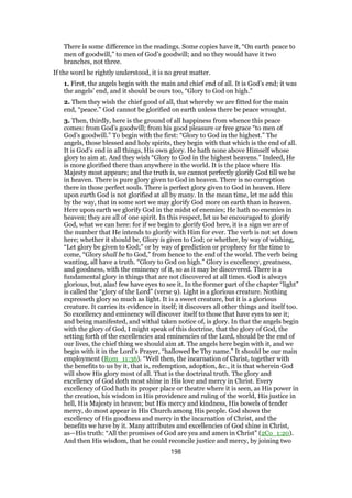 There is some difference in the readings. Some copies have it, “On earth peace to
men of goodwill,” to men of God’s goodwill; and so they would have it two
branches, not three.
If the word be rightly understood, it is no great matter.
1. First, the angels begin with the main and chief end of all. It is God’s end; it was
the angels’ end, and it should be ours too, “Glory to God on high.”
2. Then they wish the chief good of all, that whereby we are fitted for the main
end, “peace.” God cannot be glorified on earth unless there be peace wrought.
3. Then, thirdly, here is the ground of all happiness from whence this peace
comes: from God’s goodwill; from his good pleasure or free grace “to men of
God’s goodwill.” To begin with the first: “Glory to God in the highest.” The
angels, those blessed and holy spirits, they begin with that which is the end of all.
It is God’s end in all things, His own glory. He hath none above Himself whose
glory to aim at. And they wish “Glory to God in the highest heavens.” Indeed, He
is more glorified there than anywhere in the world. It is the place where His
Majesty most appears; and the truth is, we cannot perfectly glorify God till we be
in heaven. There is pure glory given to God in heaven. There is no corruption
there in those perfect souls. There is perfect glory given to God in heaven. Here
upon earth God is not glorified at all by many. In the mean time, let me add this
by the way, that in some sort we may glorify God more on earth than in heaven.
Here upon earth we glorify God in the midst of enemies; He hath no enemies in
heaven; they are all of one spirit. In this respect, let us be encouraged to glorify
God, what we can here: for if we begin to glorify God here, it is a sign we are of
the number that He intends to glorify with Him for ever. The verb is not set down
here; whether it should be, Glory is given to God; or whether, by way of wishing,
“Let glory be given to God;” or by way of prediction or prophecy for the time to
come, “Glory shall be to God,” from hence to the end of the world. The verb being
wanting, all have a truth. “Glory to God on high.” Glory is excellency, greatness,
and goodness, with the eminency of it, so as it may be discovered. There is a
fundamental glory in things that are not discovered at all times. God is always
glorious, but, alas! few have eyes to see it. In the former part of the chapter “light”
is called the “glory of the Lord” (verse 9). Light is a glorious creature. Nothing
expresseth glory so much as light. It is a sweet creature, but it is a glorious
creature. It carries its evidence in itself; it discovers all other things and itself too.
So excellency and eminency will discover itself to those that have eyes to see it;
and being manifested, and withal taken notice of, is glory. In that the angels begin
with the glory of God, I might speak of this doctrine, that the glory of God, the
setting forth of the excellencies and eminencies of the Lord, should be the end of
our lives, the chief thing we should aim at. The angels here begin with it, and we
begin with it in the Lord’s Prayer, “hallowed be Thy name.” It should be our main
employment (Rom_11:36). “Well then, the incarnation of Christ, together with
the benefits to us by it, that is, redemption, adoption, &c., it is that wherein God
will show His glory most of all. That is the doctrinal truth. The glory and
excellency of God doth most shine in His love and mercy in Christ. Every
excellency of God hath its proper place or theatre where it is seen, as His power in
the creation, his wisdom in His providence and ruling of the world, His justice in
hell, His Majesty in heaven; but His mercy and kindness, His bowels of tender
mercy, do most appear in His Church among His people. God shows the
excellency of His goodness and mercy in the incarnation of Christ, and the
benefits we have by it. Many attributes and excellencies of God shine in Christ,
as—His truth: “All the promises of God are yea and amen in Christ” (2Co_1:20).
And then His wisdom, that he could reconcile justice and mercy, by joining two
198
 