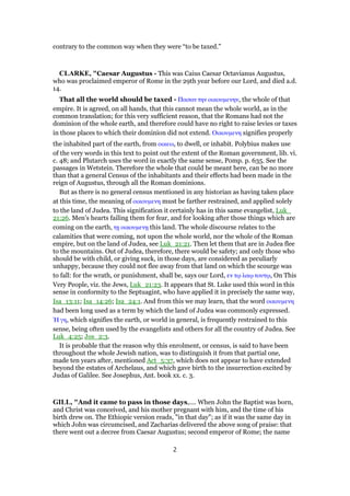 contrary to the common way when they were “to be taxed.”
CLARKE, "Caesar Augustus - This was Caius Caesar Octavianus Augustus,
who was proclaimed emperor of Rome in the 29th year before our Lord, and died a.d.
14.
That all the world should be taxed - Πασαν την οικουµενην, the whole of that
empire. It is agreed, on all hands, that this cannot mean the whole world, as in the
common translation; for this very sufficient reason, that the Romans had not the
dominion of the whole earth, and therefore could have no right to raise levies or taxes
in those places to which their dominion did not extend. Οικουµενη signifies properly
the inhabited part of the earth, from οικεω, to dwell, or inhabit. Polybius makes use
of the very words in this text to point out the extent of the Roman government, lib. vi.
c. 48; and Plutarch uses the word in exactly the same sense, Pomp. p. 635. See the
passages in Wetstein. Therefore the whole that could be meant here, can be no more
than that a general Census of the inhabitants and their effects had been made in the
reign of Augustus, through all the Roman dominions.
But as there is no general census mentioned in any historian as having taken place
at this time, the meaning of οικουµενη must be farther restrained, and applied solely
to the land of Judea. This signification it certainly has in this same evangelist, Luk_
21:26. Men’s hearts failing them for fear, and for looking after those things which are
coming on the earth, τᇽ οικουµενᇽ this land. The whole discourse relates to the
calamities that were coming, not upon the whole world, nor the whole of the Roman
empire, but on the land of Judea, see Luk_21:21. Then let them that are in Judea flee
to the mountains. Out of Judea, therefore, there would be safety; and only those who
should be with child, or giving suck, in those days, are considered as peculiarly
unhappy, because they could not flee away from that land on which the scourge was
to fall: for the wrath, or punishment, shall be, says our Lord, εν τሩ λαሩ τουτሩ, On This
Very People, viz. the Jews, Luk_21:23. It appears that St. Luke used this word in this
sense in conformity to the Septuagint, who have applied it in precisely the same way,
Isa_13:11; Isa_14:26; Isa_24:1. And from this we may learn, that the word οικουµενη
had been long used as a term by which the land of Judea was commonly expressed.
ᅯ γη, which signifies the earth, or world in general, is frequently restrained to this
sense, being often used by the evangelists and others for all the country of Judea. See
Luk_4:25; Jos_2:3.
It is probable that the reason why this enrolment, or census, is said to have been
throughout the whole Jewish nation, was to distinguish it from that partial one,
made ten years after, mentioned Act_5:37, which does not appear to have extended
beyond the estates of Archelaus, and which gave birth to the insurrection excited by
Judas of Galilee. See Josephus, Ant. book xx. c. 3.
GILL, "And it came to pass in those days,.... When John the Baptist was born,
and Christ was conceived, and his mother pregnant with him, and the time of his
birth drew on. The Ethiopic version reads, "in that day"; as if it was the same day in
which John was circumcised, and Zacharias delivered the above song of praise: that
there went out a decree from Caesar Augustus; second emperor of Rome; the name
2
 