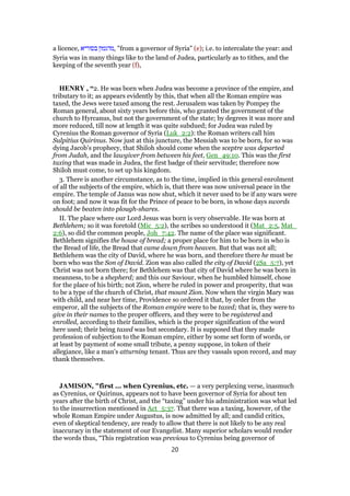 a licence, ‫בסוריא‬ ‫,מהגמון‬ "from a governor of Syria" (e); i.e. to intercalate the year: and
Syria was in many things like to the land of Judea, particularly as to tithes, and the
keeping of the seventh year (f),
HENRY , “2. He was born when Judea was become a province of the empire, and
tributary to it; as appears evidently by this, that when all the Roman empire was
taxed, the Jews were taxed among the rest. Jerusalem was taken by Pompey the
Roman general, about sixty years before this, who granted the government of the
church to Hyrcanus, but not the government of the state; by degrees it was more and
more reduced, till now at length it was quite subdued; for Judea was ruled by
Cyrenius the Roman governor of Syria (Luk_2:2): the Roman writers call him
Sulpitius Quirinus. Now just at this juncture, the Messiah was to be born, for so was
dying Jacob's prophecy, that Shiloh should come when the sceptre was departed
from Judah, and the lawgiver from between his feet, Gen_49:10. This was the first
taxing that was made in Judea, the first badge of their servitude; therefore now
Shiloh must come, to set up his kingdom.
3. There is another circumstance, as to the time, implied in this general enrolment
of all the subjects of the empire, which is, that there was now universal peace in the
empire. The temple of Janus was now shut, which it never used to be if any wars were
on foot; and now it was fit for the Prince of peace to be born, in whose days swords
should be beaten into plough-shares.
II. The place where our Lord Jesus was born is very observable. He was born at
Bethlehem; so it was foretold (Mic_5:2), the scribes so understood it (Mat_2:5, Mat_
2:6), so did the common people, Joh_7:42. The name of the place was significant.
Bethlehem signifies the house of bread; a proper place for him to be born in who is
the Bread of life, the Bread that came down from heaven. But that was not all;
Bethlehem was the city of David, where he was born, and therefore there he must be
born who was the Son of David. Zion was also called the city of David (2Sa_5:7), yet
Christ was not born there; for Bethlehem was that city of David where he was born in
meanness, to be a shepherd; and this our Saviour, when he humbled himself, chose
for the place of his birth; not Zion, where he ruled in power and prosperity, that was
to be a type of the church of Christ, that mount Zion. Now when the virgin Mary was
with child, and near her time, Providence so ordered it that, by order from the
emperor, all the subjects of the Roman empire were to be taxed; that is, they were to
give in their names to the proper officers, and they were to be registered and
enrolled, according to their families, which is the proper signification of the word
here used; their being taxed was but secondary. It is supposed that they made
profession of subjection to the Roman empire, either by some set form of words, or
at least by payment of some small tribute, a penny suppose, in token of their
allegiance, like a man's atturning tenant. Thus are they vassals upon record, and may
thank themselves.
JAMISON, "first ... when Cyrenius, etc. — a very perplexing verse, inasmuch
as Cyrenius, or Quirinus, appears not to have been governor of Syria for about ten
years after the birth of Christ, and the “taxing” under his administration was what led
to the insurrection mentioned in Act_5:37. That there was a taxing, however, of the
whole Roman Empire under Augustus, is now admitted by all; and candid critics,
even of skeptical tendency, are ready to allow that there is not likely to be any real
inaccuracy in the statement of our Evangelist. Many superior scholars would render
the words thus, “This registration was previous to Cyrenius being governor of
20
 