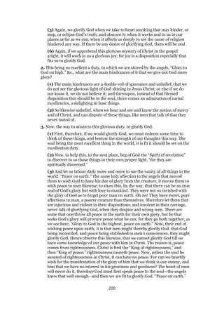 (5) Again, we glorify God when we take to heart anything that may hinder, or
stop, or eclipse God’s truth, and obscure it; when it works zeal in us in our
places as far as we can; when it affects us deeply to see the cause of religion
hindered any way. If there be any desire of glorifying God, there will be zeal.
(6) Again, if we apprehend this glorious mystery of Christ in the gospel
aright, it will work in us a glorious joy; for joy is a disposition especially that
fits us to glorify God.
2. This being so excellent a duty, to which we are stirred by the angels, “Glory to
God on high,” &c., what are the main hindrances of it that we give not God more
glory?
(1) The main hindrances are a double veil of ignorance and unbelief, that we
do not see the glorious light of God shining in Jesus Christ; or else if we do
not know it, we do not believe it; and thereupon, instead of that blessed
disposition that should be in the soul, there comes an admiration of carnal
excellencies, a delighting in base things.
(2) So likewise unbelief, when we hear and see and know the notion of mercy
and of Christ, and can dispute of these things, like men that talk of that they
never tasted of.
3. Now, the way to attain to this glorious duty, to glorify God.
(1) First, therefore, if we would glorify God, we must redeem some time to
think of these things, and bestow the strength of our thoughts this way. The
soul being the most excellent thing in the world, it is fit it should be set on the
excellentest duty.
(2) Now, to help this, in the next place, beg of God the “Spirit of revelation”
to discover to us these things in their own proper light, “for they are
spiritually discerned.”
(3) And let us labour daily more and more to see the vanity of all things in the
world. “Peace on earth.” The same holy affection in the angels that moved
them to wish God to have his due of glory from the creature, it moves them to
wish peace to men likewise; to show this, by the way, that there can be no true
zeal of God’s glory but with love to mankind. They were not so ravished with
the glory of God as to forget poor man on earth. Oh no! They have sweet, pure
affections to man, a poorer creature than themselves. Therefore let them that
are injurious and violent in their dispositions, and insolent in their carriage,
never talk of glorifying God, when they despise and wrong men. There are
some that overthrow all peace in the earth for their own glory, but he that
seeks God’s glory will procure peace what he can; for they go both together, as
we see here, “Glory to God in the highest, peace on earth.” Now, their end of
wishing peace upon earth, it is that men might thereby glorify God, that God
being reconciled, and peace being stablished in men’s consciences, they might
glorify God. Hence observe this likewise, that we cannot glorify God till we
have some knowledge of our peace with him in Christ. The reason is, peace
comes from righteousness. Christ is first the “King of righteousness,” and
then “King of peace;” righteousness causeth peace. Now, unless the soul be
assured of righteousness in Christ, it can have no peace. For can we heartily
wish for the manifestation of the glory of him that we think is our enemy, and
him that we have no interest in his greatness and goodness? The heart of man
will never do it, therefore God must first speak peace to the soul—the angels
knew that well enough—and then we are fit to glorify God. “Peace on earth.”
200
 