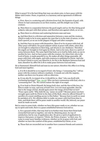 What is peace? It is the best thing that man can attain unto, to have peace with his
Maker and Creator. Peace, in general, is a harmony and an agreement of different
things.
1. First, there is a scattering and a division from God, the fountain of good, with
whom we had communion in our first creation, and His delight was in His
creature.
2. Then there is a separation between the good angels and us; for they being good
subjects, take part with their prince, and therefore join against rebels, as we are.
3. Then there is a division and scattering between man and man.
4. And then there is a division and separation between a man and the creature,
which is ready to be in arms against any man that is in the state of nature, to take
God’s quarrel, as we see in the plagues of Egypt and other examples.
5. And they have no peace with themselves. Then if we be at peace with God, all
other peace will follow; for good subjects will be at peace with rebels, when they
are brought in subjection to their king, and all join in one obedience. Therefore
the angels are brought to God again by Christ. And so for men, there is a spirit of
union between them. The same Spirit that knits us to God by faith, knits us one to
another by love. And we have peace with the creature, for when God, who is the
Lord of hosts, is made peaceful to us, He makes all other things peaceable. All
peace with God, with angels, and with creatures is stablished in Christ. And why
in Christ? Christ is every way fitted for it, for He is the Mediator between God and
man; therefore by office He is fit to make peace between God and man.
He is Emmanuel, Himself God and man in one nature; therefore His office is to bring
God and man together.
1. It is fit it should be so in regard of God, who being a “consuming fire,” will no
peace with the creature without a mediator. It stands not with His majesty,
neither can there ever be peace with us otherwise.
2. It was also fit, in respect of us, it should be so. Alas! “who can dwell with
everlasting burnings?” (Isa_33:14). Who can have communion with God, who is a
“consuming fire?” No. We cannot endure the sight of an angel.
3. If we look to Christ Himself, He being God’s Son, and the Son of His love, for
Him to make us sons, and sons of God’s love. Is it not most agreeable, that He
that is the image of God, should again renew the image of God that we lost?
“Peace upon earth.” Why doth He say, “peace on earth”? Because peace was here
wrought upon earth by Christ in the days of His flesh, when he offered Himself “a
sacrifice of a sweet-smelling savour to His Father.” Because here in earth we must
be partakers of it. We ofttimes defer to make our peace with God from time to
time, and think there will be peace made in another world. Oh, beloved, our peace
must be made on earth.
But to come to some trials, whether we have this peace made or no; whether we can
say in spirit and truth, there is a peace established between God and us.
1. For a ground of this, that may lead us to further trial, know that Christ hath
reconciled God and us together, not only by obtaining peace, by way of
satisfaction, but by way of application also. He gives a spirit of application to
improve that peace, to improve “Christ, the Prince of peace,” as their own. To
come to some more familiar evidences, whether we be at peace with God, and
whether we have the comfort of this peace, established by Christ, or no.
2. Those that are reconciled one to another have common friends and common
201
 