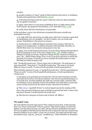 enemies.
3. Another evidence of “peace” made in Christ between God and us, is a boldness
of spirit and acquaintance with God (Job_22:21).
4. A Christian that hath made his” peace” with God, will never allow himself in
any sin against conscience.
5. Again, where there is a true peace established, there is a high esteem of the
word of peace, the gospel of reconciliation, as St. Paul calls it (2Co_5:18).
6. Lastly, those that have found peace are peaceable.
In the next place, to give a few directions to maintain this peace actually and
continually every day.
1. To walk with God, and to keep our daily peace with God, it requires a great deal
of watchfulness over our thoughts,—for He is a Spirit, over our words and
actions. Watchfulness is the preserver of peace.
2. And because it is a difficult thing to maintain terms of peace with God, in
regard of our indisposition, we fall into breaches with God daily, therefore we
should often renew our covenants and purposes every day.
3. Again, if we would maintain this peace, let us be always doing somewhat that is
good and pleasing to God. In the same chapter (Php_4:8), “Finally, brethren,
whatsoever things are honest, whatsoever things are just, whatsoever things are
pure,” &c., “think of these things. Now, to stir us up more and more to search the
grounds of our peace, I beseech you, let us consider the fearful estate of a man
that hath not made his peace with
God. “Goodwill towards men.” Divers copies have it otherwise, “On earth peace to
men of goodwill.” Some have it, “Goodwill towards men.” The sense is not much
different. Peace on earth, “To men of God’s goodwill, of God’s good pleasure.”
That God hath a pleasure to save, or “goodwill towards men,” of God’s good pleasure;
“Peace on earth,” to men of God’s goodwill and pleasure; or God’s good pleasure
towards men.
1. God shews now good pleasure towards men. The love that God bears towards
man hath divers terms, from divers relations. Now this free goodwill and grace, it
is towards men, towards mankind. He saith not, towards angels. And learn this
for imitation, to love mankind. God loved mankind; and surely there is none that
is born of God, but he loves the nature of man, wheresoever he finds it.
2. This ᅚυδοκια, “goodwill of God,” to restore lapsed man by the sending of His
Son, is the ground of all good to man, and hath no ground but itself. I come to the
last point, because I would end this text at this time.
3. This free love and grace of God is only in Christ. (R. Sibbes.)
The angels’ song
But what did the heavenly choir mean? They could not mean that, at that moment,
there was “Peace on the earth”? Was it a prayer? “May there be glory to God in the
highest, and may there be peace on earth, and may there be goodwill toward men!”
Or was it prophecy? Did they foresee that the time would come that this would be the
blessed condition of our world?—a time not yet arrived. The angel who led the band,
had spoken of joy, only joy, “great joy,” prophetic joy, “which should be to all people,”
202
 