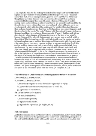 a joy prophetic still. But the rushing “multitude of the angel host” carried the note
higher, and gave no limit of time; and they did not say joy, but peace—“Peace on
earth.” Is it that, even to an angel’s mind, peace is above joy? Or, was it that they
thought and knew that this was what our world most wanted? They had been
accustomed to look upon the peace of heaven, where everything has found its
resting-place, and everything is calm: where there is not a sound which is not like the
flow of waters: where a discordant note is never heard: where all hearts are in one
sweet concord: where all is dove-like gentleness! No wonder, then, that they drew
their anthems from the scenes they lived in. We have to do now only with peace. And
the stress lies in the words, “On earth.” No marvel if there should be peace in heaven.
No angel would care to proclaim a thing so certain. A “peace” that has sadly left us,
since that day when sin came in! Observe the course of the facts of our world’s
history. Adam and Eve who, till that moment, were as one, now wrangled, which is
the guiltiest? The first death upon this earth is fratricide; and the murdering brother,
in his callous heart, cares nothing! The whole world is at enmity with God; and, save
a few elect of every kind, every creature perishes in one vast engulphing flood! The
earliest building upon record ends in a confusion, and is stamped a Babel! Even
Abraham and Lot have to part; and Isaac quarrels with Ishmael; and Jacob with
Esau; and Joseph has no peace with his brethren. “Peace on earth!” where is it?
Where does she hide herself? Is she in the valleys? is she among the mountains? Is
she in the high places of kings? Is she in the cottage? Is she in the Church? Is she, as
she ought to be, in any one single man that walks this earth? But what is “peace”?
The after creation—the rest of the soul—the concord of hearts—the reflection of
heaven—the image of God. We must examine it moreclosely. It is human peace the
angels sang: “Peace on earth.” What is the peace of a man? First, there must be peace
with God. God has said it universally, “There shall be no peace, saith my God, to the
wicked.” But peace makes peace. Peace with God in the soul, makes peace in the soul,
and peace in the soul makes peace with the world. (J. Vaughan, M. A.)
The influence of Christianity on the temporal condition of mankind
I. ON NATIONAL CHARACTER.
II. ON SOCIAL INTERCOURSE.
1. Christianity imparts to social intercourse a principle of equity.
2. A character of mildness to the intercourse of social life.
3. A principle of benevolence.
III. ON THE DOMESTIC SCENE.
IV. ON THE INDIVIDUAL
1. It secures his property.
2. It promotes his health.
3. It guards his reputation. (T. Raffles, D. D.)
National peace
And indeed national feuds are the more odious and unchristian, by how much Christ
hath called all people to the sprinkling of the same water, and to alike participation of
His body and blood at the same table. And it was well apprehended of one, that God
203
 
