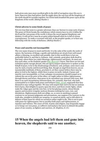 hath given unto men more excellent gifts in the skill of navigation since His son is
born, than ever they had before; that He might show the way how all the kingdoms of
the earth should be sociable together: for Christ hath breathed His peace upon all the
kingdoms of the world. (Bishop Hacker.)
Christ adverse to some kinds of peace
Yet very true that none is a greater adversary than our Saviour to some sorts of peace.
The peace of Christ breaks the confederacy which sinners have in evil; it defies the
devil and the vain pomp of the world; it draws the sword against blasphemy and
idolatry; it will not let a man be at quiet within himself when he is full of vicious
concupiscence. To make a covenant with hell, as the prophet speaks, or to have any
fellowship with the works of darkness. (Bishop Hacker.)
Peace and sanctity not incompatible
The very name of peace is sweet and lovely: it is the calm of the world, the smile of
nature, the harmony of things, a gentle and melodious air struck from well-tuned
affairs; a blessing, so excellent and amiable, that in this world there is but one
preferable before it, and that is, holiness. And, certainly, great glory doth dwell in
that land, where these two sister-blessings, righteousness and peace, do meet and
kiss each other, as the Psalmist speaks (Psa_85:9-10). I know, that there are hot and
turbulent spirits enough abroad, who are apt to suspect whatsoever is spoken on the
behalf of peace, to be to the disadvantage of holiness: and, perhaps, some men’s zeal
may be such a touchy and froward thing, that, though an angel from heaven, yea an
innumerable multitude of them, proclaim it; yet they cannot believe there may be
glory to God in the highest, whilst there is peace on earth. Indeed, if peace and
sanctity were incompatible, or if any unhappy circumstances should compel us to
redeem the one at the price of the other; we ought rather to follow righteousness
through thorns and briars, than peace in its smoothest way strewed with roses. But
there is no such inconsistency between them: for, certainly, that God, who hath
commanded us to follow both peace and holiness (Heb_12:14), supposeth that they
themselves may well go together. We may well suspect that zeal to be but an unclean
bird of prey, that delights to quarry upon the dove; and those erratic lights, which
make the vulgar gaze and the wise fear, to be but glaring comets, whose bloody
aspects and eccentric irregular motions threaten nothing but wars, ruin, and
desolations. Righteousness doth not oblige, us, so soon as anything is passed
contrary to our present judgments and persuasions, nay suppose it be contrary to the
truth also, straight to furbish our weapons, to sound an alarm, and to kill others in
defence of that cause for which we ourselves rather ought to die. This is not to part
with peace for righteousness; but to sacrifice both peace and righteousness, to
injustice and violence. The cause of God, of piety and religion, may frequently engage
us to forego our own peace, as sufferers and martyrs; but never to disturb the public
peace of our country, as fighters and warriors. (E. Hopkins, D. D.)
15 When the angels had left them and gone into
heaven, the shepherds said to one another,
204
 