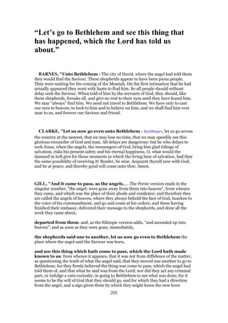 “Let’s go to Bethlehem and see this thing that
has happened, which the Lord has told us
about.”
BARNES, "Unto Bethlehem - The city of David, where the angel had told them
they would find the Saviour. These shepherds appear to have been pious people.
They were waiting for the coming of the Messiah. On the first intimation that he had
actually appeared they went with haste to find him. So all people should without
delay seek the Saviour. When told of him by the servants of God, they should, like
these shepherds, forsake all, and give no rest to their eyes until they have found him.
We may “always” find him. We need not travel to Bethlehem. We have only to cast
our eyes to heaven; to look to him and to believe on him, and we shall find him ever
near to us, and forever our Saviour and friend.
CLARKE, "Let us now go even unto Bethlehem - ∆ιελθωµεν, let us go across
the country at the nearest, that we may lose no time, that we may speedily see this
glorious reconciler of God and man. All delays are dangerous: but he who delays to
seek Jesus, when the angels, the messengers of God, bring him glad tidings of
salvation, risks his present safety and his eternal happiness. O, what would the
damned in hell give for those moments in which the living hear of salvation, had they
the same possibility of receiving it! Reader, be wise. Acquaint thyself now with God,
and be at peace; and thereby good will come unto thee. Amen.
GILL, "And it came to pass, as the angels,.... The Persic version reads in the
singular number, "the angel: were gone away from them into heaven", from whence
they came, and which was the place of their abode and residence; and therefore they
are called the angels of heaven, where they always behold the face of God, hearken to
the voice of his commandment, and go and come at his orders; and these having
finished their embassy, delivered their message to the shepherds, and done all the
work they came about,
departed from them: and, as the Ethiopic version adds, "and ascended up into
heaven"; and as soon as they were gone, immediately,
the shepherds said one to another, let us now go even to Bethlehem the
place where the angel said the Saviour was born,
and see this thing which hath come to pass, which the Lord hath made
known to us: from whence it appears, that it was not from diffidence of the matter,
as questioning the truth of what the angel said, that they moved one another to go to
Bethlehem; for they firmly believed the thing was come to pass, which the angel had
told them of, and that what he said was from the Lord; nor did they act any criminal
part, or indulge a vain curiosity, in going to Bethlehem to see what was done; for it
seems to be the will of God that they should go, and for which they had a direction
from the angel, and a sign given them by which they might know the new born
205
 