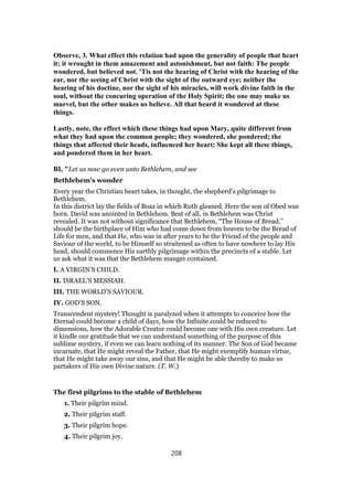 Observe, 3. What effect this relation had upon the generality of people that heart
it; it wrought in them amazement and astonishment, but not faith: The people
wondered, but believed not. 'Tis not the hearing of Christ with the hearing of the
ear, nor the seeing of Christ with the sight of the outward eye; neither the
hearing of his doctine, nor the sight of his miracles, will work divine faith in the
soul, without the concuring operation of the Holy Spirit; the one may make us
marvel, but the other makes us believe. All that heard it wondered at these
things.
Lastly, note, the effect which these things had upon Mary, quite different from
what they had upon the common people; they wondered, she pondered; the
things that affected their heads, influenced her heart: She kept all these things,
and pondered them in her heart.
BI, "Let us now go even unto Bethlehem, and see
Bethlehem’s wonder
Every year the Christian heart takes, in thought, the shepherd’s pilgrimage to
Bethlehem.
In this district lay the fields of Boaz in which Ruth gleaned. Here the son of Obed was
born. David was anointed in Bethlehem. Best of all, in Bethlehem was Christ
revealed. It was not without significance that Bethlehem, “The House of Bread,”
should be the birthplace of Him who had come down from heaven to be the Bread of
Life for men, and that He, who was in after years to be the Friend of the people and
Saviour of the world, to be Himself so straitened as often to have nowhere to lay His
head, should commence His earthly pilgrimage within the precincts of a stable. Let
us ask what it was that the Bethlehem manger contained.
I. A VIRGIN’S CHILD.
II. ISRAEL’S MESSIAH.
III. THE WORLD’S SAVIOUR.
IV. GOD’S SON.
Transcendent mystery! Thought is paralyzed when it attempts to conceive how the
Eternal could become a child of days, how the Infinite could be reduced to
dimensions, how the Adorable Creator could become one with His own creature. Let
it kindle our gratitude that we can understand something of the purpose of this
sublime mystery, if even we can learn nothing of its manner. The Son of God became
incarnate, that He might reveal the Father, that He might exemplify human virtue,
that He might take away our sins, and that He might be able thereby to make us
partakers of His own Divine nature. (T. W.)
The first pilgrims to the stable of Bethlehem
1. Their pilgrim mind.
2. Their pilgrim staff.
3. Their pilgrim hope.
4. Their pilgrim joy.
208
 