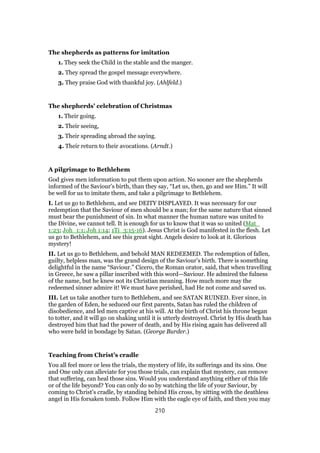 The shepherds as patterns for imitation
1. They seek the Child in the stable and the manger.
2. They spread the gospel message everywhere.
3. They praise God with thankful joy. (Ahlfeld.)
The shepherds’ celebration of Christmas
1. Their going.
2. Their seeing,
3. Their spreading abroad the saying.
4. Their return to their avocations. (Arndt.)
A pilgrimage to Bethlehem
God gives men information to put them upon action. No sooner are the shepherds
informed of the Saviour’s birth, than they say, “Let us, then, go and see Him.” It will
be well for us to imitate them, and take a pilgrimage to Bethlehem.
I. Let us go to Bethlehem, and see DEITY DISPLAYED. It was necessary for our
redemption that the Saviour of men should be a man; for the same nature that sinned
must bear the punishment of sin. In what manner the human nature was united to
the Divine, we cannot tell. It is enough for us to know that it was so united (Mat_
1:23; Joh_1:1; Joh 1:14; 1Ti_3:15-16). Jesus Christ is God manifested in the flesh. Let
us go to Bethlehem, and see this great sight. Angels desire to look at it. Glorious
mystery!
II. Let us go to Bethlehem, and behold MAN REDEEMED. The redemption of fallen,
guilty, helpless man, was the grand design of the Saviour’s birth. There is something
delightful in the name “Saviour.” Cicero, the Roman orator, said, that when travelling
in Greece, he saw a pillar inscribed with this word—Saviour. He admired the fulness
of the name, but he knew not its Christian meaning. How much more may the
redeemed sinner admire it! We must have perished, had He not come and saved us.
III. Let us take another turn to Bethlehem, and see SATAN RUINED. Ever since, in
the garden of Eden, he seduced our first parents, Satan has ruled the children of
disobedience, and led men captive at his will. At the birth of Christ his throne began
to totter, and it will go on shaking until it is utterly destroyed. Christ by His death has
destroyed him that had the power of death, and by His rising again has delivered all
who were held in bondage by Satan. (George Burder.)
Teaching from Christ’s cradle
You all feel more or less the trials, the mystery of life, its sufferings and its sins. One
and One only can alleviate for you those trials, can explain that mystery, can remove
that suffering, can heal those sins. Would you understand anything either of this life
or of the life beyond? You can only do so by watching the life of your Saviour, by
coming to Christ’s cradle, by standing behind His cross, by sitting with the deathless
angel in His forsaken tomb. Follow Him with the eagle eye of faith, and then you may
210
 