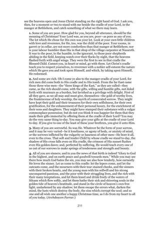 see the heavens open and Jesus Christ standing on the right hand of God. I ask you,
then, for a moment or two to stand with me beside the cradle of your Lord, in the
manger at Bethlehem, and catch something of what we there may learn.
1. Some of you are poor. How glad for you, beyond all utterance, should be the
meaning of Christmas! Your Lord was, as you are, poor—as poor as any of you.
The lot which He chose for His own was your lot. Look at your own little children
with love and reverence, for He, too, was the child of the poor. Your rooms, in
garret or in cellar, are not more comfortless than that manger at Bethlehem; nor
is your labour humbler than His in that shop of the village carpenter at Nazareth.
It was to the poor, to the humble, to the ignorant, to those poor shepherds
abiding in the field, keeping watch over their flocks by night, that the heavens
flashed forth with angel wings. They were the first to see in that cradle the
Blessed Child. Cannot you, in heart or mind, go with them. Let Christ’s cradle
teach you to respect yourselves, to reverence with a nobler self-esteem the nature
which He gave you and took upon Himself, and which, by taking upon Himself,
He redeemed.
2. And some are rich. Oh I come ye also to the manger-cradle of your Lord, for
rich men did come both to His cradle and to His tomb. From the far East came
those three wise men—the “three kings of the East,” as they are called—they
came, as the rich should come, with the gifts, willing and humble gifts, not doled
forth with murmurs as a burden, but lavished as a privilege with delight. First of
all they gave, as we all may and must give, themselves—the gold of worthy lives,
the frankincense of holy worship, the myrrh of consecrated sorrow. They might
have kept their gold and their treasures for their own selfishness, for their own
gratification, for the enhancement of their personal luxury, for the enrichment of
their sons and daughters. They might have stamped their substance with a vulgar
commonplace possession; but do not you think it was happier for them that they
made their gifts immortal by offering them at the cradle of their Lord? You may
do the very same thing to-day. You may give your gifts at the cradle of your Lord
to-day. If you give to one of the least of these your brethren, you give it unto Him.
3. Many of you are sorrowful. So was He. Whatever be the form of your sorrow,
and it may be very varied—be it loneliness, or agony of body, or anxiety of mind,
or the sorrows inflicted by the vulgarity or baseness of other men—He bore it all,
even to the cross. That soft and tender Child by whose cradle we stand to-day, the
shadow of His cross falls even on His cradle, the crimson of His sunset flushes
even His golden dawn; and, perfected by suffering, He would teach every one of
us out of our sorrows to make springs of tenderness and strength and beauty.
4. All of you are sinners; and to you the news of that birth is indeed “Glory to God
in the highest, and on earth peace and goodwill towards men.” While you may see
there how much God hates the sin, you may see also how tenderly, how earnestly
He loves the sinner. Let us come to this cradle: let the lepers come, and let the
outcasts come, and the mourners with their tear-stained cheeks, and the sinners
with their broken hearts, and the young man with his selfwill and his strong
unconquered passions, and the poor with their struggling lives, and the rich with
their many temptations, and let them kneel and drink freely of the waters of
Siloam which flow softly, and let them bathe their sick and shivering souls in the
golden tide of heaven’s beatitude, and stand in the circle of heaven’s own free
light, undarkened by any shadow; let them escape the errors what, darken the
mind, the lusts which destroy the body, the sins which corrupt the soul; and so
one and all wish one another a happy Christmas time, as I do from my heart to all
of you today. (Archdeacon Farrar.)
211
 