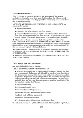 The festival of Christmas
This, “Let us now go even unto Bethlehem, and see this thing,” &c., was the
resolution of the shepherds on the original Christmas Day. May it be our own I
“Come and see,” is written upon the gospel. There is no secrecy and no concealment
in it. It challenges inquiry.
I. WE HAVE A FACT BEFORE US: “UNTO YOU IS BORN A SAVIOUR.” It is a
summary of revelation.
1. It presupposes a ruin.
2. It assumes that salvation must come from without.
3. It declares that the Deliverer, though He comes from without the creature,
must enter into it by incorporation. There must be a birth to bring in the Saviour
into the Cosmos. “Unto you is born a Saviour”—Incarnation makes Him such.
II. When we try to obey the summons the first thing which we notice is, that
CHRISTMAS DAY IS THE FESTIVAL OF REDEMPTION AS A WHOLE. It presents
to us, not so much one part or one element of the gospel, but rather the intervention
of God in Christ to save sinners as a single and complete act, containing in itself all
that was necessary to give it validity and efficacy.
III. But the festival of Christmas, though its foundation lies so deep, has a thought
for all natures. It is in an especial sense THE FESTIVAL, OF THE BRIGHTER SIDE
OF CHRISTIANITY.
IV. Christmas is by common consent THE FESTIVAL OF THE FAMILY AND THE
HOME. (Dean Vaughan,)
Let us now go even unto Bethlehem
And what shall we find when we get there?
I. THAT OTHERS HAVE BEEN THERE BEFORE US.
1. Here are the shepherds. Let us ask them to tell their story. They say that they
were watching their flocks on the hill-side, with no sounds to break the stillness
but the occasional bleating of the sheep, when suddenly they became aware that
they were in the presence of a glory brighter than that of noonday. An angel stood
there, and as they shrank in affright from the wondrous vision, the angel spoke,
and said, “Fear not,” &c.” And then there appeared with him “a multitude of the
heavenly host praising God,” &c. And—
When such music sweet,
Their heart and ears did greet,
As never was by mortal fingers strook,
Divinely warbled voice Answering the stringed noise,
As all their souls in blissful rapture took
The air such pleasure loathe to lose,
With thousand echoes still prolonged each heavenly close.
The anthem died away. The light faded from the hills. The angelic host departed. And
212
 