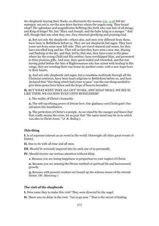 the shepherds leaving their flocks, as afterwards the woman Joh_4:28 left her
waterpot, set out to see the new-born Saviour whom the angels sang. They found
what? The splendour and magnificence befitting His birth who was heir of all things,
and King of kings? No, but “Mary and Joseph, and the babe lying in a manger.” And
still, though that was what they saw, they returned glorifying and praising God.
2. But not only the shepherds—others also, and men very different from these,
have been to Bethlehem before us. They are not shepherds but sages. They have
come not from some near hill-side. They are travel-stained and weary, for they
have travelled long and far. They tell us that they have seen a new star, blazing
and flashing in the sky, and that, led by that star, they have come to the place
where lay the young Child and His mother; have worshipped Him, and presented
to Him precious gifts. And now, their quest ended and rewarded, and the star
having paled before the Sun of Righteousness who has arisen with healing in His
wings, they are wending their way home by another route, with a new hope born
in their hearts.
3. And not only shepherds and sages, but a countless multitude through all the
Christian centuries, have been heart-pilgrims to Bethlehem before us, and have
declared that “this thing which had come to pass” was the one thing needed to
give them peace here below and the hope of heaven hereafter.
II. BUT WHAT WENT THEY ALL OUT TO SEE, ANN WHAT SHALL WE SEE IF,
LIKE THEM, WE GO NOW EVEN UNTO BETHLEHEM?
1. The reality of Christ’s humanity.
2. The self-sacrificing power of Divine love. Our gladness cost Christ grief. Our
salvation His humiliation.
3. The perfection of Christ’s example. As we stand by the manger and know that
that cradle means the cross, let us pray that “the same mind may be in us which
was also in Christ Jesus.” (J. R. Bailey.)
This thing
I. Is of supreme interest as an event in the world. Outweighs all other great events of
history.
II. Has to do with all time and all men.
III. Should be seriously inquired into by each one of us personally.
IV. Should receive our serious attention without delay.
1. Because you are losing happiness in proportion to your neglect of Christ.
2. Because you are missing the Divine method of spiritual life and heavenward
growth.
3. Because with present conduct are bound up the solemn issues of the eternal
future. (W. Manning.)
The visit of the shepherds
I. How came they to make this visit? They were directed by the angel.
II. There was no delay in the visit: “Let us go now.” That is the secret of finding
213
 