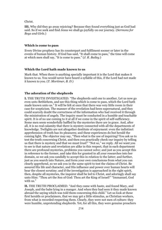 Christ.
III. Why did they go away rejoicing? Because they found everything just as God had
said. So if we seek and find Jesus we shall go joyfully on our journey. (Sermons for
Boys and Girls.)
Which is come to pass
Every Divine prophecy has its counterpart and fulfilment sooner or later in the
events of human history. If God has said, “It shall come to pass,” the time will come
at which men shall say, “It is come to pass.” (J. R. Bailey.)
Which the Lord hath made known to us
Mark that. When there is anything specially important it is the Lord that makes it
known to us. You would never have heard a syllable of this, if the Lord had not made
it known to you. (T. Mortimer, B. D.)
The adoration of the shepherds
I. THE TRUTH INVESTIGATED. “The shepherds said one to another, Let us now go
even unto Bethlehem, and see this thing which is come to pass, which the Lord hath
made known unto us.” It will be felt at once that there was very little room in their
case for scepticism. The manner of the revelation had been supernatural, and they
could scarcely doubt the correctness of the information who had received it through
the ministration of angels. The inquiry must be conducted in a humble and teachable
spirit. It is of no use coming to it at all if we come in the spirit of self-sufficiency.
Some men seem wonderfully baffled by the mysteries there are in grace. And, after
all, it is no real calamity that there is mystery connected with all the departments of
knowledge. Twilights are not altogether destitute of enjoyment: even the indistinct
apprehension of truth has its pleasures; and these experiences do but herald the
coming light. The objector may say, “Then what is the use of inquiring? You ask us to
test the truth concerning Christ, and then you practically check our inquiry by telling
us that there is mystery and that we must trust!” “Not so,” we reply. All we want you
to see is that nature and revelation are alike in this respect, that in each department
there are profound mysteries, problems you cannot solve; and just as you accept this
in reference to the former, and take this for granted in all your researches into her
domain, so we ask you candidly to accept this in relation to the latter; and further,
just as you search into Nature, and form your own conclusions from what you can
clearly apprehend, so we ask you in the same spirit to test the claims of Christ. Be
assured His life and character, and His influence and power over human hearts will
bear the closest scrutiny; and if the investigation is approached in the right spirit,
then, despite all mysteries, the inquirer shall be led to Christ, and adoringly shall say
unto Him: “Thou art the Son of God: Thou art the King of Israel!” “Immanuel, God
with us.”
II. THE TRUTH PROCLAIMED. “And they came with haste, and found Mary, and
Joseph, and the babe lying in a manger. And when they had seen it they made known
abroad the saying which was told them concerning this child.” Let us look at these
first heralds or proclaimers, that we may get a little stimulus, as Christian workers,
from what is recorded respecting them. Clearly, they were not men of culture: they
were humble, unpretending shepherds. Yet, for all this, they were genuine preachers
214
 