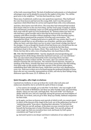 of the truth concerning Christ. The lack of intellectual endowments or of educational
advantages must not be pleaded in excuse for the neglect of this duty. “Go, tell the
good news to thy neighbour.” “Let him that heareth say, Come!”
These men, if unlettered, could at any rate speak from experience. They had heard
the voice from heaven and had seen the young child. And it was this personal
experience which fitted them for service and inspired them with a true enthusiasm.
And then, their hearts were full of love. The scene they had witnessed had touched
their hearts with love to the new-born King, and the sweet songs of angels to which
they had listened, proclaiming “peace on earth and goodwill toward men,” had fired
their souls with the spirit of a true brotherhood. Dr. Tholuck relates how that one
who had been a great traveller said to him that he had scarcely ever fallen into
company with fellow-travellers without speaking to them of the heavenly journey.
Tholuck almost questioned the propriety of forcing such conversation. “Ah,”
responded his friend, “I endeavoured never to speak till I was certain, that I loved. I
figured to myself that we are all brothers one of another, and this never failed to
soften my heart, and when there was love in mine I soon found a bridge into that of
the stranger. It was as though the breath of God had drawn out a thread from the one
and had fastened it to the other.” Nor must we overlook the fact that these
proclaimers kept to the one theme, Christ. They made known “the saying” concerning
Christ, but they did so with a view of leading those who heard them to Him.
III. THE TRUTH EXEMPLIFIED. “And the shepherds returned glorifying and
praising God for all the things which they had heard and seen, as it was told them.”
They not only tested and proclaimed the truth concerning Christ, but they
exemplified it in their conduct and life. Too many, alas I are content with a very
defective Christian life and character. The eminent Church historian, Neander, in
speaking of the Stoics, remarks that there were many among them who did nothing
more than make an idle parade of the lofty maxims of the ancient philosophers,
embellishing their halls with their busts, whilst their own lives were abandoned to
every vice. And even so there are to be found among the professed disciples of Jesus
those who are very unworthy representatives of Him, and who by their failings bring
dishonour upon His cause. (S. D. Hillman, B. A.)
Quiet thoughts, after high revelations
I pretend not, brethren, to sum up in these few words what such aims and
endeavours should be; but to set forth the spirit of them is enough.
1. You cannot, for example, go to seek Him “in the flesh,” who was sought of old
time in the stable at Bethlehem; but there are other humble roofs, and uninviting
abodes, where you may seek, and haply find, “the Lord of life!” For Christ yet
abides with His own; and very especially among the poorest and most helpless of
His flock. Go to them, and you go to Him. Keep up a kindly, habitual compassion
for their trials.
2. So again, you have no heaven-sent marvels of which to tell; you cannot report
to others of the descent of the Angel of the Lord; nor of the gathering of an host of
“ministering spirits” from above, chanting their adoration “to God and the
Lamb!” But you can tell, perhaps, of the peace you may yourselves have read
beneath the burning stars of some Christmas night. You can tell, perhaps, of
some rough way that you yourselves have trod, and found, by God’s grace,
consolation and “hope in its end.”
3. And need I point to one deeper and dearer realization of our subject yet? It
215
 