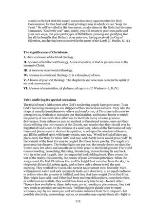 stands in the fact that this sacred season has many opportunities for Holy
Communion; for that best and most privileged way in which we can “keep the
Feast.” He will be veiled in His Sacrament, as aforetime in His flesh; but the same
Immanuel, “God with you!” And, surely, you will return to your own paths and
your own ways, like your prototypes of Bethlehem, praising and glorifying God
for all the benefits that He hath done unto you; having received the Cup of
Salvation, and having been answered in the name of the Lord! (J. Puckle, M. A.)
The significance of Christmas
I. Here is a lesson of doctrinal theology.
II. A lesson of intellectual theology. A new revelation of God is given to man in the
incarnate Christ.
III. A lesson in experimental theology.
IV. A lesson in emotional theology. It is a theophany of love.
V. A lesson of practical theology. The shepherds and wise men came in the spirit of
earnest consecration.
VI. A lesson of consolation, of gladness, of rapture. (C. Wadsworth, D. D.)
Faith outliving its special occasions
The trial of men’s faith comes after God’s awakening angels have gone away. To us
God’s favouring messengers are stripped of their miraculous raiment. They take the
shape of merciful providences to relieve and comfort us, of Christian ordinances to
strengthen us, festivals to reawaken our thanksgiving, and human hearts to enrich
the poverty of ours with their affection. In the fresh mercy of some gracious
deliverance, from sadness or pain or accident or threatened sorrow, men cast their
thank-offering into the treasury of the Church, and wonder that they should ever be
forgetful of God’s care. In the stillness of a sanctuary, when all the harmonies of holy
times and places seem to shut out temptation, to set open the windows of heaven,
and fill the uplifted spirit with hearty praise, men say, “Would to God all days and
places were like this; for when faith, and zeal, and charity never would grow cold!” In
the warmth of the feast it is easy to be glad. But these hours pass by. The angels are
gone away into heaven. The festive lights are put out; the temple-doors are shut; the
winter snow lies white and smooth on the little grave in the burial-ground. The world
comes crowding, beseeching, flattering, threatening, almost forcing its way back,
with its noise and its guilt, into the unguarded and yielding heart. Then comes the
test of the reality, the sincerity, the power, of your Christian principles. When the
song ceased, the first Christmas Eve, and the bright host vanished from the sky, the
shepherds did not fall asleep again, and so have only a dream to tell the next
morning. They verified the vision, like earnest and constant men. Secondly: Such
willingness to watch and seek commonly leads, as it does here, to an equal readiness
to believe when the promise is fulfilled, and they that have sought Christ find Him.
They might have said—and if they had been modern philosophers, conceited critics,
or ambitious naturalists, they would have been very sure to say—to each other,
“Beware how you believe; these, to be sure, are extraordinary phenomena; they look
very much as miracles are said to look—brilliant figures plainly seen by many
witnesses, nay, by our own eyes, and articulate melodies from their tongues!—but
possibly electricity, meteorology, optics, or acoustics may explain them all;—light or
216
 