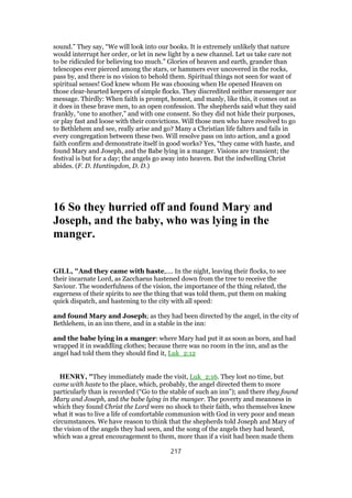 sound.” They say, “We will look into our books. It is extremely unlikely that nature
would interrupt her order, or let in new light by a new channel. Let us take care not
to be ridiculed for believing too much.” Glories of heaven and earth, grander than
telescopes ever pierced among the stars, or hammers ever uncovered in the rocks,
pass by, and there is no vision to behold them. Spiritual things not seen for want of
spiritual senses! God knew whom He was choosing when He opened Heaven on
those clear-hearted keepers of simple flocks. They discredited neither messenger nor
message. Thirdly: When faith is prompt, honest, and manly, like this, it comes out as
it does in these brave men, to an open confession. The shepherds said what they said
frankly, “one to another,” and with one consent. So they did not hide their purposes,
or play fast and loose with their convictions. Will those men who have resolved to go
to Bethlehem and see, really arise and go? Many a Christian life falters and fails in
every congregation between these two. Will resolve pass on into action, and a good
faith confirm and demonstrate itself in good works? Yes, “they came with haste, and
found Mary and Joseph, and the Babe lying in a manger. Visions are transient; the
festival is but for a day; the angels go away into heaven. But the indwelling Christ
abides. (F. D. Huntingdon, D. D.)
16 So they hurried off and found Mary and
Joseph, and the baby, who was lying in the
manger.
GILL, "And they came with haste,.... In the night, leaving their flocks, to see
their incarnate Lord, as Zacchaeus hastened down from the tree to receive the
Saviour. The wonderfulness of the vision, the importance of the thing related, the
eagerness of their spirits to see the thing that was told them, put them on making
quick dispatch, and hastening to the city with all speed:
and found Mary and Joseph; as they had been directed by the angel, in the city of
Bethlehem, in an inn there, and in a stable in the inn:
and the babe lying in a manger: where Mary had put it as soon as born, and had
wrapped it in swaddling clothes; because there was no room in the inn, and as the
angel had told them they should find it, Luk_2:12
HENRY, "They immediately made the visit, Luk_2:16. They lost no time, but
came with haste to the place, which, probably, the angel directed them to more
particularly than is recorded (“Go to the stable of such an inn”); and there they found
Mary and Joseph, and the babe lying in the manger. The poverty and meanness in
which they found Christ the Lord were no shock to their faith, who themselves knew
what it was to live a life of comfortable communion with God in very poor and mean
circumstances. We have reason to think that the shepherds told Joseph and Mary of
the vision of the angels they had seen, and the song of the angels they had heard,
which was a great encouragement to them, more than if a visit had been made them
217
 