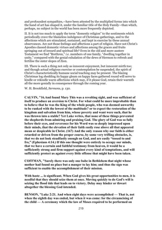 and profoundest sympathies,—have been attested by the multiplied forms into which
the hand of art has shaped it, under the familiar title of the Holy Family—than which,
perhaps, no subject in the world has been more frequently depicted.
II. It is not too much to apply the term "domestic religion" to the sentiments which
periodically crave the blameless indulgence of Christmas gatherings, and to the
affections which are stimulated, sustained, and kept in exercise by these annual
observances. Are not those feelings and affections a part of religion. Have not Christ’s
Apostles classed domestic virtues and affections among the graces and fruits
springing out of inward and spiritual life? Even in the old and more austere
Testament we find "Brethren," i.e. members of one family, "dwelling together in
unity," compared with the genial exhalation of the dews of Hermon to refresh and
fertilise the sister slopes of Zion.
III. There is such a thing not only as innocent enjoyment, but innocent mirth too;
and though actual religious exercise or contemplation be suspended, the spirit of
Christ’s characteristically humane social teaching may be present. The blazing
Christmas log shedding its happy gleam on happy faces gathered round will serve to
kindle or rekindle warm affections which may, if it please God, retain their warmth
all the more genially in consequence through the coming year.
W. H. Brookfield, Sermons, p. 130.
CALVIN, "16.And found Mary This was a revolting sight, and was sufficient of
itself to produce an aversion to Christ. For what could be more improbable than
to believe that he was the King of the whole people, who was deemed unworthy
to be ranked with the lowest of the multitude? or to expect the restoration of the
kingdom and salvation from him, whose poverty and want were such, that he
was thrown into a stable? Yet Luke writes, that none of these things prevented
the shepherds from admiring and praising God. The glory of God was so fully
before their eyes, and reverence for his Word was so deeply impressed upon
their minds, that the elevation of their faith easily rose above all that appeared
mean or despicable in Christ. (167) And the only reason why our faith is either
retarded or driven from the proper course, by some very trifling obstacles, is,
that we do not look steadfastly enough on God, and are easily “tossed to and
fro,” (Ephesians 4:14.) If this one thought were entirely to occupy our minds,
that we have a certain and faithful testimony from heaven, it would be a
sufficiently strong and firm support against every kind of temptations, and will
sufficiently protect us against every little offense that might have been taken.
COFFMAN, "Surely there was only one babe in Bethlehem that night whose
mother had found no place but a manger to lay him; and thus the sign was
sufficient to enable the accomplishment of their mission.
With haste ... is significant. When God gives his great opportunities to men, it is
needful that they should seize them at once. Moving quickly to do God's will is
seizing the flood tide that leads on to victory. Delay may hinder or thwart
altogether the blessing God intended.
BENSON, "Luke 2:21. And when eight days were accomplished — That is, not
when the eighth day was ended, but when it was come: for the circumcising of
the child — A ceremony which the law of Moses required to be performed on
219
 