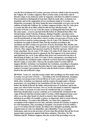 was the first enrolment of Cyrenius, governor of Syria; which is also favoured by
the Vulgate. Dr. Lardner supposes, that Cyrenius came, in the latter end of
Herod's reign, to tax Judea by order of Augustus; and that it is called Cyrenius's
first enrolment to distinguish it from that which he made after Archelaus was
banished; and on the supposition of two enrolments made by Cyrenius, the
distinction was proper, the latter being the most remarkable, as it gave rise to the
sedition of Judas the Galilean. Dr. Lardner supposes further, that St. Luke gives
Cyrenius the title of an office which he did not bear till afterwards—the
governor of Syria; as we say Cato the censor, to distinguish him from others of
the same name,—even in a period of his life before he obtained that office. The
interpretation which Valerius, Prideaux, Bishop Chandler, and others have
espoused, deserves likewise to be mentioned. It is as follows: Now this enrolment
was first performed, or took effect, when Cyrenius was governor of Syria: so the
word εγενετο is used in various passages. See ch. Luke 1:20. Matthew 5:18. The
enrolment was made in Herod's time, but the taxation according to the
enrolment not till Cyrenius was governor of Syria. Perizonius, Bos, Heylin, and
others render the passage. This taxation was made before Cyrenius was governor
of Syria. They suppose that πρωτη is used by St. Paul for προτερα; which sense
it has sometimes. See ch. Luke 17:25. John 1:15; John 15:18. Some one or other
of these interpretations must be espoused; the first appears to be most natural
and judicious; for, as St. Luke affirms that Jesus was conceived in the days of
Herod king of Judea, ch. Luke 1:5; Luke 1:26 by consequence, according to St.
Luke himself, the enrolment under which he was born must have happened in
Herod's reign, or soon after; whereas the taxation under Cyrenius did not
happen till after Archelaus was banished: but Archelaus, according to Josephus,
reigned ten years; it is evident therefore that St. Luke cannot be supposed to
connect Cyrenius's government of Syria with the birth of Jesus, which he has
fixed to the end of Herod's reign.
BENSON, "Luke 2:2. And this taxing (rather this enrolling) was first made when
Cyrenius was governor of Syria — According to the Jewish historian, Josephus,
Cyrenius was not governor of Syria till ten or twelve years after our Saviour’s
birth, after Archelaus was deposed, and the country brought under a Roman
procurator; yet, according to our translation of Luke here, he was governor
before the death of Herod, the father and predecessor of Archelaus, and in the
same year when Christ was born. Now as, on the one hand, it cannot be supposed
that a writer so accurate as Luke (were he considered only as a common
historian) should make so gross a mistake as to confound the enrolment in the
reign of Herod with that taxation under Cyrenius, which happened many years
after; so, on the other hand, it is hard to conceive that Josephus should be
mistaken in an affair of so public a nature, so important, and so recent when he
wrote his history. To remove this difficulty, 1st, Some have supposed a
corruption of the original text in Luke; and that, instead of Cyrenius, it ought to
be read Saturninus, who, according to Josephus, was prefect of Syria within a
year or two before Herod’s death. 2d, Others have thought it probable, that the
original name in Luke was Quintilius; since Quintilius Varus succeeded
Saturninus, and was in the province of Syria when Herod died. But all the Greek
manuscripts remonstrate against both these solutions. Therefore, 3d, Mr.
Whiston and Dr. Prideaux suppose, that the words of the preceding verse, In
22
 