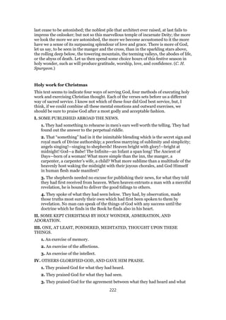 last cease to be astonished; the noblest pile that architect ever raised, at last fails to
impress the onlooker; but not so this marvellous temple of incarnate Deity; the more
we look the more we are astonished, the more we become accustomed to it the more
have we a sense of its surpassing splendour of love and grace. There is more of God,
let us say, to be seen in the manger and the cross, than in the sparkling stars above,
the rolling deep below, the towering mountain, the teeming valleys, the abodes of life,
or the abyss of death. Let us then spend some choice hours of this festive season in
holy wonder, such as will produce gratitude, worship, love, and confidence. (C. H.
Spurgeon.)
Holy work for Christmas
This text seems to indicate four ways of serving God, four methods of executing holy
work and exercising Christian thought. Each of the verses sets before us a different
way of sacred service. I know not which of these four did God best service, but, I
think, if we could combine all these mental emotions and outward exercises, we
should be sure to praise God after a most godly and acceptable fashion.
I. SOME PUBLISHED ABROAD THE NEWS.
1. They had something to rehearse in men’s ears well worth the telling. They had
found out the answer to the perpetual riddle.
2. That “something” had in it the inimitable blending which is the secret sign and
royal mark of Divine authorship; a peerless marrying of sublimity and simplicity;
angels singing!—singing to shepherds! Heaven bright with glory!—bright at
midnight! God—a Babe! The Infinite—an Infant a span long! The Ancient of
Days—born of a woman! What more simple than the inn, the manger, a
carpenter, a carpenter’s wife, a child? What more sublime than a multitude of the
heavenly host waking the midnight with their joyous chorales, and God Himself
in human flesh made manifest?
3. The shepherds needed no excuse for publishing their news, for what they told
they had first received from heaven. When heaven entrusts a man with a merciful
revelation, he is bound to deliver the good tidings to others.
4. They spoke of what they had seen below. They had, by observation, made
those truths most surely their own which had first been spoken to them by
revelation. No man can speak of the things of God with any success until the
doctrine which he finds in the Book he finds also in his heart.
II. SOME KEPT CHRISTMAS BY HOLY WONDER, ADMIRATION, AND
ADORATION.
III. ONE, AT LEAST, PONDERED, MEDITATED, THOUGHT UPON THESE
THINGS.
1. An exercise of memory.
2. An exercise of the affections.
3. An exercise of the intellect.
IV. OTHERS GLORIFIED GOD, AND GAVE HIM PRAISE.
1. They praised God for what they had heard.
2. They praised God for what they had seen.
3. They praised God for the agreement between what they had heard and what
222
 