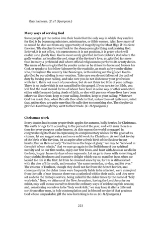 they had seen. (C. H. Spurgeon.)
Many ways of serving God
Some people get the notion into their heals that the only way in which they can live
for God is by becoming ministers, missionaries, or Bible women. Alas! how many of
us would be shut out from any opportunity of magnifying the Most High if this were
the case. Tile shepherds went back to the sheep-pens glorifying and praising God.
Beloved, it is not office, it is earnestness; it is not position, it is grace which will
enable us to glorify God. God is most surely glorified in that cobbler’s stall where the
godly worker, as he plies the awl, sings of the Saviour’s love, ay, glorified far more
than in many a prebendal stall where official religiousness performs its scanty duties.
The name of Jesus is glorified by yonder carter as he drives his horse and blesses his
God, or speaks to his fellow-labourer by the roadside, as much as by yonder divine
who, throughout the country like Boanerges, is thundering out the gospel. God is
glorified by our abiding in our vocation. Take care you do not fall out of the path of
duty by leaving your calling, and take care you do not dishonour your profession
while in it; think not much of yourselves, but do not think too little of your callings.
There is no trade which is not sanctified by the gospel. If you turn to the Bible, you
will find the most menial forms of labour have been in some way or other connected
either with the most daring deeds of faith, or else with persons whose lives have been
otherwise illustrious; keep to your calling, brother, keep to your calling! Whatever
God has made thee, when He calls thee abide in that, unless thou art quite sure, mind
that, unless thou art quite sure that He calls thee to something else. The shepherds
glorified God though they went to their trade. (C. H.Spurgeon.)
Christmas work
Every season has its own proper fruit: apples for autumn, holly berries for Christmas.
The earth brings forth according to the period of the year, and with man there is a
time for every purpose under heaven. At this season the world is engaged in
congratulating itself and in expressing its complimentary wishes for the good of its
citizens; let me suggest extra and more solid work for Christians. As we think to-day
of the birth of the Saviour, let us aspire after a fresh birth of the Saviour in our
hearts; that as He is already “formed in us the hope of glory,” we may be “renewed in
the spirit of our minds;” that we may go again to the Bethlehem of our spiritual
nativity and do our first works, enjoy our first loves, and feast with Jesus as we did in
the holy, happy, heavenly days of our espousals. Let us go to Jesus with something of
that youthful freshness and excessive delight which was so manifest in us when we
looked to Him at the first; let Him be crowned anew by us, for He is still adorned
with the dew of His youth, and remains “the same yesterday, to-day, and for ever.”
The citizens of Durham, though they dwell not far from the Scotch border, and
consequently in the olden times were frequently liable to be attacked, were exempted
from the toils of war because there was a cathedral within their walls, and they were
set aside to the bishop’s service, being called hi the olden times by the name of “holy
work-folk.” Now, we citizens of the New Jerusalem, having the Lord Jesus in our
midst, may well excuse ourselves from the ordinary ways of celebrating this season;
and, considering ourselves to be “holy work-folk,” we may keep it after a different
sort from other men, in holy contemplation and in blessed service of that gracious
God whose unspeakable gift the new-born King is to us. (C. H.Spurgeon.)
223
 