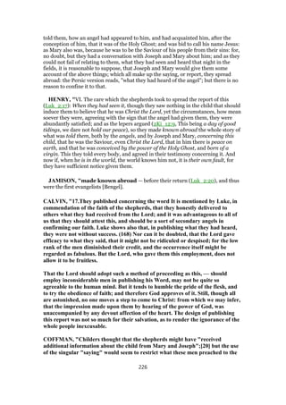 told them, how an angel had appeared to him, and had acquainted him, after the
conception of him, that it was of the Holy Ghost; and was bid to call his name Jesus:
as Mary also was, because he was to be the Saviour of his people from their sins: for,
no doubt, but they had a conversation with Joseph and Mary about him; and as they
could not fail of relating to them, what they had seen and heard that night in the
fields, it is reasonable to suppose, that Joseph and Mary would give them some
account of the above things; which all make up the saying, or report, they spread
abroad: the Persic version reads, "what they had heard of the angel"; but there is no
reason to confine it to that.
HENRY, "VI. The care which the shepherds took to spread the report of this
(Luk_2:17): When they had seen it, though they saw nothing in the child that should
induce them to believe that he was Christ the Lord, yet the circumstances, how mean
soever they were, agreeing with the sign that the angel had given them, they were
abundantly satisfied; and as the lepers argued (2Ki_12:9, This being a day of good
tidings, we dare not hold our peace), so they made known abroad the whole story of
what was told them, both by the angels, and by Joseph and Mary, concerning this
child, that he was the Saviour, even Christ the Lord, that in him there is peace on
earth, and that he was conceived by the power of the Holy Ghost, and born of a
virgin. This they told every body, and agreed in their testimony concerning it. And
now if, when he is in the world, the world knows him not, it is their own fault, for
they have sufficient notice given them.
JAMISON, "made known abroad — before their return (Luk_2:20), and thus
were the first evangelists [Bengel].
CALVIN, "17.They published concerning the word It is mentioned by Luke, in
commendation of the faith of the shepherds, that they honestly delivered to
others what they had received from the Lord; and it was advantageous to all of
us that they should attest this, and should be a sort of secondary angels in
confirming our faith. Luke shows also that, in publishing what they had heard,
they were not without success. (168) Nor can it be doubted, that the Lord gave
efficacy to what they said, that it might not be ridiculed or despised; for the low
rank of the men diminished their credit, and the occurrence itself might be
regarded as fabulous. But the Lord, who gave them this employment, does not
allow it to be fruitless.
That the Lord should adopt such a method of proceeding as this, — should
employ inconsiderable men in publishing his Word, may not be quite so
agreeable to the human mind. But it tends to humble the pride of the flesh, and
to try the obedience of faith; and therefore God approves of it. Still, though all
are astonished, no one moves a step to come to Christ: from which we may infer,
that the impression made upon them by hearing of the power of God, was
unaccompanied by any devout affection of the heart. The design of publishing
this report was not so much for their salvation, as to render the ignorance of the
whole people inexcusable.
COFFMAN, "Childers thought that the shepherds might have "received
additional information about the child from Mary and Joseph";[20] but the use
of the singular "saying" would seem to restrict what these men preached to the
226
 