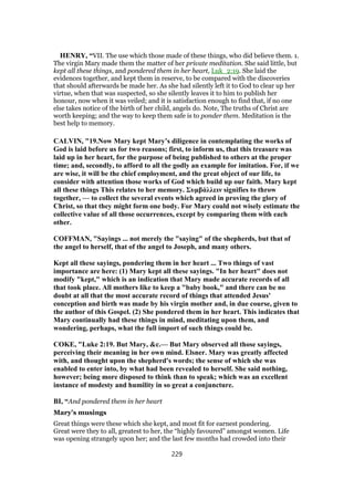 HENRY, “VII. The use which those made of these things, who did believe them. 1.
The virgin Mary made them the matter of her private meditation. She said little, but
kept all these things, and pondered them in her heart, Luk_2:19. She laid the
evidences together, and kept them in reserve, to be compared with the discoveries
that should afterwards be made her. As she had silently left it to God to clear up her
virtue, when that was suspected, so she silently leaves it to him to publish her
honour, now when it was veiled; and it is satisfaction enough to find that, if no one
else takes notice of the birth of her child, angels do. Note, The truths of Christ are
worth keeping; and the way to keep them safe is to ponder them. Meditation is the
best help to memory.
CALVIN, "19.Now Mary kept Mary’s diligence in contemplating the works of
God is laid before us for two reasons; first, to inform us, that this treasure was
laid up in her heart, for the purpose of being published to others at the proper
time; and, secondly, to afford to all the godly an example for imitation. For, if we
are wise, it will be the chief employment, and the great object of our life, to
consider with attention those works of God which build up our faith. Mary kept
all these things This relates to her memory. Συμβάλλειν signifies to throw
together, — to collect the several events which agreed in proving the glory of
Christ, so that they might form one body. For Mary could not wisely estimate the
collective value of all those occurrences, except by comparing them with each
other.
COFFMAN, "Sayings ... not merely the "saying" of the shepherds, but that of
the angel to herself, that of the angel to Joseph, and many others.
Kept all these sayings, pondering them in her heart ... Two things of vast
importance are here: (1) Mary kept all these sayings. "In her heart" does not
modify "kept," which is an indication that Mary made accurate records of all
that took place. All mothers like to keep a "baby book," and there can be no
doubt at all that the most accurate record of things that attended Jesus'
conception and birth was made by his virgin mother and, in due course, given to
the author of this Gospel. (2) She pondered them in her heart. This indicates that
Mary continually had these things in mind, meditating upon them, and
wondering, perhaps, what the full import of such things could be.
COKE, "Luke 2:19. But Mary, &c.— But Mary observed all those sayings,
perceiving their meaning in her own mind. Elsner. Mary was greatly affected
with, and thought upon the shepherd's words; the sense of which she was
enabled to enter into, by what had been revealed to herself. She said nothing,
however; being more disposed to think than to speak; which was an excellent
instance of modesty and humility in so great a conjuncture.
BI, “And pondered them in her heart
Mary’s musings
Great things were these which she kept, and most fit for earnest pondering.
Great were they to all, greatest to her, the “highly favoured” amongst women. Life
was opening strangely upon her; and the last few months had crowded into their
229
 