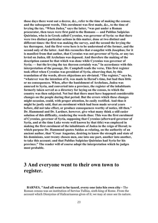 those days there went out a decree, &c., refer to the time of making the census;
and the subsequent words, This enrolment was first made, &c., to the time of
levying the tax. “When Judea,” says the latter, “was put under a Roman
procurator, then taxes were first paid to the Romans — and Publius Sulpicius
Quirinius, who is in Greek called Cyrenius, was governor of Syria: so that there
were two distinct particular actions in this matter, done at two distinct and
different times: the first was making the survey, and the second the levying the
tax thereupon. And the first verse here is to be understood of the former, and the
second only of the latter. And this reconciles that evangelist with Josephus; for it
is manifest from that author, that Cyrenius was not governor of Syria, or any tax
levied on Judea, till Archelaus was deposed. And therefore the making of the
description cannot be that which was done while Cyrenius was governor of
Syria; — but the levying the tax thereon certainly was.” In accordance with this
interpretation of the passage, Dr. Campbell reads the verse, This first register
took effect when Cyrenius was president of Syria, observing that, by this
translation of the words, divers objections are obviated. “The register,” says he,
“whatever was the intention of it, was made in Herod’s time, but had then little
or no consequences. When, after the banishment of Archelaus, Judea was
annexed to Syria, and converted into a province, the register of the inhabitants
formerly taken served as a directory for laying on the census, to which the
country was then subjected. Not but that there must have happened considerable
changes on the people during that period. But the errors which these changes
might occasion, could, with proper attention, be easily rectified. And thus it
might be justly said, that an enrolment which had been made several years
before, did not take effect, or produce consequences worthy of notice, till then.”
Dr. Hammond and Dr. Lardner, however, give what many think a still easier
solution of this difficulty, rendering the words thus: This was the first enrolment
of Cyrenius, governor of Syria, supposing that Cyrenius (afterward governor of
Syria, and at the time Luke wrote well known by that title) was employed in
making the first enrolment of the inhabitants of Judea in the reign of Herod; to
which purpose Dr. Hammond quotes Suidas as relating, on the authority of an
ancient author, that “Cesar Augustus, desiring to know the strength and state of
his dominions, sent twenty chosen men, one into one part, another into another,
to take this account; and that Publius Sulpicius Quirinius had Syria for his
province.” The reader will of course adopt the interpretation which he judges
most probable.
3 And everyone went to their own town to
register.
BARNES, "And all went to be taxed, every one into his own city - The
Roman census was an institution of Servius Tullius, sixth king of Rome. From the
account which Dionysius of Halicarnassus gives of it; we may at once see its nature.
23
 