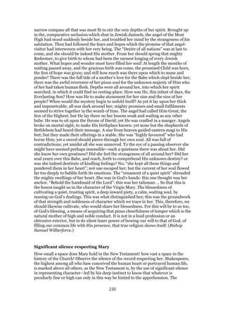 narrow compass all that was most fit to stir the very depths of her spirit. Brought up
in the, comparative seclusion which shut in Jewish damsels, the angel of the Most
High had stood suddenly beside her, and troubled her mind by the strangeness of his
salutation. Then had followed the fears and hopes which the promise of that angel-
visitor had interwoven with her very being. The “Desire of all nations” was at last to
come, and she should be indeed His mother. From her should spring that mighty
Redeemer, to give birth to whom had been the earnest longing of every Jewish
mother. What hopes and wonder must have filled her soul! At length the months of
waiting passed away, and the gracious birth was come, the promised Child was born,
the Son of hope was given; and still how much was there upon which to muse and
ponder! There was the full tide of a mother’s love for the Babe which slept beside her;
there was the awful reverence of her pious soul for the unknown majesty of Him who
of her had taken human flesh. Depths were all around her, into which her spirit
searched, in which it could find no resting-place. How was He, this infant of days, the
Everlasting Son? How was He to make atonement for her sins and the sins of her
people? When would the mystery begin to unfold itself? As yet it lay upon her thick
and impenetrable; all was dark around her; mighty promises and small fulfilments
seemed to strive together in the womb of time. The angel had called Him Great, the
Son of the Highest; but He lay there on her bosom weak and wailing as any other
babe. He was to sit upon the throne of David; yet He was cradled in a manger. Angels
broke on mortal sight, to make His birthplace known: yet none but the shepherds of
Bethlehem had heard their message. A star from heaven guided eastern magi to His
feet; but they made their offerings in a stable. She was “highly favoured” who had
borne Him; yet a sword should pierce through her own soul. All was full of
contradictions; yet amidst all she was unmoved. To the eye of a passing observer she
might have seemed perhaps insensible—such a quietness there was about her. Did
she know her own greatness? Did she feel the strangeness of all around her? Did her
soul yearn over this Babe, and reach, forth to comprehend His unknown destiny? or
was she indeed destitute of kindling feelings? No; “she kept all these things and
pondered them in her heart”; not one escaped her; but the current of her soul flowed
far too deeply to babble forth its emotions. The “ornament of a quiet spirit” shrouded
the mighty swellings of her heart. She was in God’s hands: this one thought was her
anchor. “Behold the handmaid of the Lord”: this was her talisman … So that this is
the lesson taught us in the character of the Virgin Mary. The blessedness of
cultivating a quiet, trusting spirit, a deep inward piety, a calm, waiting soul, by
musing on God’s dealings. This was what distinguished her; this was the groundwork
of that strength and nobleness of character which we trace in her. This, therefore, we
should likewise cultivate, who would share her blessedness. For this will be to us too,
of God’s blessing, a means of acquiring that pious cheerfulness of temper which is the
natural mother of high and noble conduct. It is not in a loud profession or an
obtrusive exterior, but in its silent inner power of bowing our will to that of God, of
filling our common life with His presence, that true religion shows itself. (Bishop
Samuel Wilberforce.)
Significant silence respecting Mary
How small a space does Mary hold in the New Testament! how vast a space in the
history of the Church! Observe the silence of the record respecting her. Shakespeare,
the highest among all who haw conceived the human heart or portrayed human life,
is marked above all others, as the New Testament is, by the use of significant silence
in representing character—led by his deep instinct to know that whatever is
peculiarly fine or high can only in this way be hinted to the apprehension. The
230
 