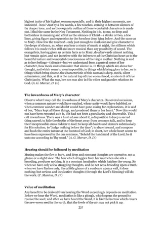 highest traits of his highest women especially, and in their highest moments, are
indicated—how? Just by a few words, a few touches, coming in between silences of
far deeper tone, and so the exquisite outline of those wonderful characters is made
out. I find the same in the New Testament. Nothing in it is, to me, so deep and
bottomless in meaning and effect as the silences of Christ—a stroke or two, a few
lines, giving figure and expression to the formless deep lying below. And the same as
to Mary. How few the touches!—only just enough to mark out and give character to
the deeps of silence, as, when you hear a strain of music at night, the stillness which
follows it is made richer still and more musical than any possibility of sound. The
evangelists, having given us certain facts as to Mary, do afterwards almost nothing
but remain quiet, and not interfere with the inferences of the Christian heart as to the
beautiful nature and wonderful consciousness of the virgin mother. Nothing is said
as to her feelings—(silence)—but we understand from a general sense of her
character, how meek and submissive that silence is. In things which are above her
thought, and which seem to men impossible, in things which bring glory to her, or in
things which bring shame, the characteristic of this woman is deep, meek, silent
submission; and this, as it is the natural top of true womanhood, so also is it of true
Christianity. What she was, her son was also in His wider and grander relations to
God. (A. G. Mercer, D. D.)
The inwardness of Mary’s character
Observe what I may call the inwardness of Mary’s character. On several occasions,
when a common nature would have exulted, when vanity would have babbled, or
when common wonder and doubt would have gone asking for explanations, it is said
of her, “Mary kept all these things, and pondered them in her heart.” Now this would
not have been repeated as it is, if it had not been a peculiarity and observable. This I
call inwardness. There was a hush of awe about it, a disposition to keep a sacred
thing sacred; to hide the depths of the heart away from common talk, and to keep
their inexpressible-mess hidden to God; to keep all doubts and demurs submissively
for His solution; to “judge nothing before the time”; to draw inward, and compose
and hush the entire nature at the footstool of God; in short, her whole heart seems to
have been expressed in the one sentence, “Behold the handmaid of the Lord; be it
unto me according to Thy word.” (A. G. Mercer, D. D.)
Hearing should be followed by meditation
Musing makes the fire to burn, and deep and constant thoughts are operative, not a
glance or a slight view. The hen which straggles from her nest when she sits a
brooding, produces nothing; it is a constant incubation which hatches the young. So
when we have only a few straggling thoughts, and do not set a-brooding upon a truth,
when we have flashes only, like a little glance of a sunbeam upon a wall, it does
nothing; but serious and inculcative thoughts (through the Lord’s blessing) will do
the work. (T. Manton, D. D.)
Value of meditation
Any benefit to be derived from hearing the Word exceedingly depends on meditation.
Before we hear the Word, meditation is like a plough, which opens the ground to
receive the seed; and after we have heard the Word, it is like the harrow which covers
the new-sown seed in the earth, that the fowls of the air may not pick it up:
231
 