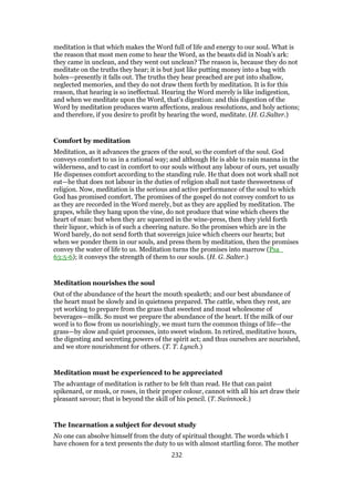 meditation is that which makes the Word full of life and energy to our soul. What is
the reason that most men come to hear the Word, as the beasts did in Noah’s ark:
they came in unclean, and they went out unclean? The reason is, because they do not
meditate on the truths they hear; it is but just like putting money into a bag with
holes—presently it falls out. The truths they hear preached are put into shallow,
neglected memories, and they do not draw them forth by meditation. It is for this
reason, that hearing is so ineffectual. Hearing the Word merely is like indigestion,
and when we meditate upon the Word, that’s digestion: and this digestion of the
Word by meditation produces warm affections, zealous resolutions, and holy actions;
and therefore, if you desire to profit by hearing the word, meditate. (H. G.Salter.)
Comfort by meditation
Meditation, as it advances the graces of the soul, so the comfort of the soul. God
conveys comfort to us in a rational way; and although He is able to rain manna in the
wilderness, and to cast in comfort to our souls without any labour of ours, yet usually
He dispenses comfort according to the standing rule. He that does not work shall not
eat—he that does not labour in the duties of religion shall not taste thesweetness of
religion. Now, meditation is the serious and active performance of the soul to which
God has promised comfort. The promises of the gospel do not convey comfort to us
as they are recorded in the Word merely, but as they are applied by meditation. The
grapes, while they hang upon the vine, do not produce that wine which cheers the
heart of man: but when they arc squeezed in the wine-press, then they yield forth
their liquor, which is of such a cheering nature. So the promises which are in the
Word barely, do not send forth that sovereign juice which cheers our hearts; but
when we ponder them in our souls, and press them by meditation, then the promises
convey the water of life to us. Meditation turns the promises into marrow (Psa_
63:5-6); it conveys the strength of them to our souls. (H. G. Salter.)
Meditation nourishes the soul
Out of the abundance of the heart the mouth speaketh; and our best abundance of
the heart must be slowly and in quietness prepared. The cattle, when they rest, are
yet working to prepare from the grass that sweetest and moat wholesome of
beverages—milk. So must we prepare the abundance of the heart. If the milk of our
word is to flow from us nourishingly, we must turn the common things of life—the
grass—by slow and quiet processes, into sweet wisdom. In retired, meditative hours,
the digesting and secreting powers of the spirit act; and thus ourselves are nourished,
and we store nourishment for others. (T. T. Lynch.)
Meditation must be experienced to be appreciated
The advantage of meditation is rather to be felt than read. He that can paint
spikenard, or musk, or roses, in their proper colour, cannot with all his art draw their
pleasant savour; that is beyond the skill of his pencil. (T. Swinnock.)
The Incarnation a subject for devout study
No one can absolve himself from the duty of spiritual thought. The words which I
have chosen for a text presents the duty to us with almost startling force. The mother
232
 