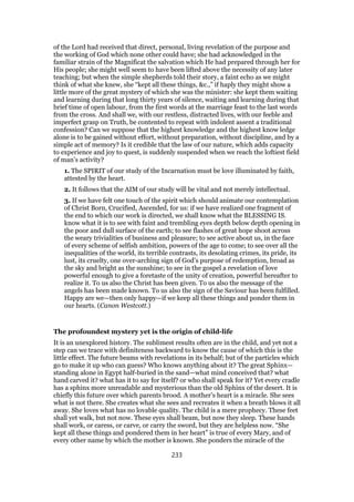 of the Lord had received that direct, personal, living revelation of the purpose and
the working of God which none other could have; she had acknowledged in the
familiar strain of the Magnificat the salvation which He had prepared through her for
His people; she might well seem to have been lifted above the necessity of any later
teaching; but when the simple shepherds told their story, a faint echo as we might
think of what she knew, she “kept all these things, &c.,” if haply they might show a
little more of the great mystery of which she was the minister: she kept them waiting
and learning during that long thirty years of silence, waiting and learning during that
brief time of open labour, from the first words at the marriage feast to the last words
from the cross. And shall we, with our restless, distracted lives, with our feeble and
imperfect grasp on Truth, be contented to repeat with indolent assent a traditional
confession? Can we suppose that the highest knowledge and the highest know ledge
alone is to be gained without effort, without preparation, without discipline, and by a
simple act of memory? Is it credible that the law of our nature, which adds capacity
to experience and joy to quest, is suddenly suspended when we reach the loftiest field
of man’s activity?
1. The SPIRIT of our study of the Incarnation must be love illuminated by faith,
attested by the heart.
2. It follows that the AIM of our study will be vital and not merely intellectual.
3. If we have felt one touch of the spirit which should animate our contemplation
of Christ Born, Crucified, Ascended, for us: if we have realized one fragment of
the end to which our work is directed, we shall know what the BLESSING IS.
know what it is to see with faint and trembling eyes depth below depth opening in
the poor and dull surface of the earth; to see flashes of great hope shoot across
the weary trivialities of business and pleasure; to see active about us, in the face
of every scheme of selfish ambition, powers of the age to come; to see over all the
inequalities of the world, its terrible contrasts, its desolating crimes, its pride, its
lust, its cruelty, one over-arching sign of God’s purpose of redemption, broad as
the sky and bright as the sunshine; to see in the gospel a revelation of love
powerful enough to give a foretaste of the unity of creation, powerful hereafter to
realize it. To us also the Christ has been given. To us also the message of the
angels has been made known. To us also the sign of the Saviour has been fulfilled.
Happy are we—then only happy—if we keep all these things and ponder them in
our hearts. (Canon Westcott.)
The profoundest mystery yet is the origin of child-life
It is an unexplored history. The sublimest results often are in the child, and yet not a
step can we trace with definiteness backward to know the cause of which this is the
little effect. The future beams with revelations in its behalf; but of the particles which
go to make it up who can guess? Who knows anything about it? The great Sphinx—
standing alone in Egypt half-buried in the sand—what mind conceived that? what
hand carved it? what has it to say for itself? or who shall speak for it? Yet every cradle
has a sphinx more unreadable and mysterious than the old Sphinx of the desert. It is
chiefly this future over which parents brood. A mother’s heart is a miracle. She sees
what is not there. She creates what she sees and recreates it when a breath blows it all
away. She loves what has no lovable quality. The child is a mere prophecy. These feet
shall yet walk, but not now. These eyes shall beam, but now they sleep. These hands
shall work, or caress, or carve, or carry the sword, but they are helpless now. “She
kept all these things and pondered them in her heart” is true of every Mary, and of
every other name by which the mother is known. She ponders the miracle of the
233
 