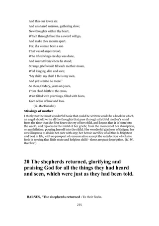And this our lower air.
And unshared sorrows, gathering slow;
New thoughts within thy heart,
Which through thee like a sword will go,
And make thee mourn apart.
For, if a woman bore a son
That was of angel-brood,
Who lifted wings ere day was done,
And soared from where he stood;
Strange grief would fill each mother-moan,
Wild longing, dim and sore;
“My child! my child I He is my own,
And yet is mine no more.”
So thou, O Mary, years on years,
From child-birth to the cross,
Wast filled with yearnings, filled with fears,
Keen sense of love and loss.
(G. MacDonald.)
Missings of mother
I think that the most wonderful book that could be written would be a book in which
an angel should write all the thoughts that pass through a faithful mother’s mind
from the time that she first hears the cry of her child, and knows that it is born into
the world, and rejoices in the midst of her griefs; from the moment of her absorption,
or annihilation, pouring herself into the child. Her wonderful gladness of fatigue; her
unwillingness to divide her care with any; her heroic sacrifice of all that is brightest
and best in life, with no prospect of remuneration except the satisfaction which she
feels in serving that little mute and helpless child—these are past description. (H. W.
Beecher.)
20 The shepherds returned, glorifying and
praising God for all the things they had heard
and seen, which were just as they had been told.
BARNES, "The shepherds returned - To their flocks.
235
 
