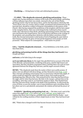 Glorifying ... - Giving honor to God, and celebrating his praises.
CLARKE, "The shepherds returned, glorifying and praising - These
simple men, having satisfactory evidence of the truth of the good tidings, and feeling
a Divine influence upon their own minds, returned to the care of their flocks,
glorifying God for what he had shown them, and for the blessedness which they felt.
“Jesus Christ, born of a woman, laid in a stable, proclaimed and ministered to by the
heavenly host, should be a subject of frequent contemplation to the pastors of his
Church. After having compared the predictions of the prophets with the facts stated
in the evangelic history, their own souls being hereby confirmed in these sacred
truths, they will return to their flocks, glorifying and praising God for what they had
seen and heard in the Gospel history, just as it had been told them in the writings of
the prophets; and, preaching these mysteries with the fullest conviction of their
truth, they become instruments in the hands of God of begetting the same faith in
their hearers; and thus the glory of God and the happiness of his people are both
promoted.” What subjects for contemplation! - what matter for praise!
GILL, "And the shepherds returned,.... From Bethlehem, to the fields, and to
their flock there,
glorifying and praising God for all the things that they had heard; from
Joseph and Mary:
and seen; as the babe lying in the manger:
as it was told unto them; by the angel: they glorified God on account of the birth
of the Messiah; and praised him, wondering at his grace, and the high honour put
upon them, that they should be acquainted with it; and that there was such an exact
agreement between the things they had seen, and the angel's account of them.
HENRY, “The shepherds made them the matter of their more public praises. If
others were not affected with those things, yet they themselves were (Luk_2:20):
They returned, glorifying and praising God, in concurrence with the holy angels. If
others would not regard the report they made to them, God would accept the
thanksgivings they offered to him. They praised God for what they had heard from
the angel, and for what they had seen, the babe in the manger, and just then in the
swaddling, when they came in, as it had been spoken to them. They thanked God
that they had seen Christ, though in the depth of his humiliation. As afterwards the
cross of Christ, so now his manger, was to some foolishness and a stumbling-block,
but others saw in it, and admired, and praised, the wisdom of God and the power of
God.
JAMISON, "glorifying and praising God, etc. — The latter word, used of the
song of the angels (Luk_2:13), and in Luk_19:37, and Luk_24:53, leads us to
suppose that theirs was a song too, probably some canticle from the Psalter - meet
vehicle for the swelling emotions of their simple hearts at what “they had heard and
seen.”
SBC, “Think what a changed world it has become because Jesus was born at
236
 