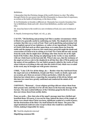 Bethlehem.
I. Remember that the Christian change of the world’s history is a fact. The influx
through Christ of a new power into the life of humanity is a known fact of experience,
as certain as the battle of Gettysburg, or the dawn of day.
II. In Christianity we breathe a different air. Humanity has crossed a boundary line.
Up to Bethlehem, bleak and cold—down from Bethlehem, another and a happier
time.
III. Jesus has been to the world (1) a new revelation of God, (2) a new revelation of
man.
N. Smyth, Contemporary Pulpit, vol. viii., p. 362.
CALVIN, "20.Glorifying and praising God This is another circumstance which
is fitted to be generally useful in confirming our faith. The shepherds knew with
certainty that this was a work of God. Their zeal in glorifying and praising God
is an implied reproof of our indolence, or rather of our ingratitude. If the cradle
of Christ (169) had such an effect upon them, as to make them rise from the
stable and the manger to heaven, how much more powerful ought the death and
resurrection of Christ to be in raising us to God? For Christ did not only ascend
from the earth, that he might draw all things after him; but he sits at the right
hand of the Father, that, during our pilgrimage in the world, we may meditate
with our whole heart on the heavenly life. When Luke says, that the testimony of
the angel served as a rule to the shepherds in all that they did, (170) he points out
the nature of true godliness. For our faith is properly aided by the works of God,
when it directs everything to this end, that the truth of God, which was revealed
in his word, may be brought out with greater clearness.
COKE, "Luke 2:20. For all the things, &c.— Besides what they had heard from
the angel and seen at Bethlehem, Joseph and Mary would, no doubt, upon such
an occasion, give them an account of those particulars, which the sacred
historian has related above, respecting the conception of this divine Infant; and
this interview must have greatly confirmed and comforted the minds of all
concerned.
COFFMAN, "Returned ... Great religious privilege did not release them from
their prosaic task; and thus it is for all who share in the heavenly message of the
Saviour. The most exalted influence of the Christian gospel in the lives of men
does not release them from earthly duties.
Peace on earth ... How that echo of the angel's message must have thrilled and
benefited them. Of course, it was not for long. Indeed the doors of the temple of
Janus were closed when Christ was born, significant symbol of a world at peace;
but the destruction of the Holy City itself loomed in the future. The peace the
angel mentioned could not come except to them who would love and honor
Christ, making it impossible for many.
BI, “And the shepherds returned
Dignifying common life
237
 