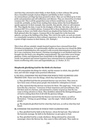And then they returned to their fields, to their flocks, to their ordinary life; giving
thus a beautiful example of pious diligence and fidelity in their vocation.
An extraordinary privilege has been granted to them. They are not lifted up by it into
pride and pretension and self-sufficiency and idleness. They are cheered by it in their
common toil. This is all the gospel that some of them would hear on earth. They
would die, probably, as they lived, tending their sheep, before the Good Shepherd
openly appeared. In their example, they sanctify, they glorify, what we call common
life. They dignify the duty, it may be the drudgery of the day. But what, after all, is
common life? It is a relative phrase. Common life to these shepherds is the keeping of
the sheep on those very fields where David was shepherd-boy before them, where
Ruth gleaned after the reapers. Common life to the angels lies in the heavenly
spheres, serving at the bidding of the King. This visit to the earth, on such an errand,
is a remarkable exception to their ordinary experience. It is, if we may use the phrase,
a point of high romance in their history. (Dr. Raleigh.)
This is how all true-minded, simple-hearted inquirers have returned from their
Christian investigations. It is questionable whether any man has ever closed the Bible
in a mood of dissatisfaction who opened it with reverent determination to know how
far it was a testimony from heaven. Christian investigation is not finished until it has
brought into the heart a joy altogether unprecedented. The mere letter never brings
gladness. Critics and disputants have found little in the Bible but a great waste of
words; but penitent and earnest inquirers have returned from its examination with
hearts overflowing with a new and imperishable joy. (J. Parker, D. D.)
Shepherds glorifying God for the birth of a Saviour
We will contemplate the things for which, and the manner in which, they glorified
God, and will inter mingle some practical reflections.
I. WE WILL CONSIDER THE MATTERS FOR WHICH THEY GLORIFIED AND
PRAISED GOD. These were the things, which they had heard and seen.
1. They glorified God that the promised Saviour was now born. They seem to
have been some of those pious people who looked for redemption in Israel.
2. They rejoiced that this Saviour was born for them. The angel says, “Unto you is
born this day a Saviour.” Conscious of their impotence and unworthiness, they
felt their need of a Saviour, and esteemed it a matter of great joy that He was
come to bring salvation to them. They doubtless admired the distinguishing grace
of God in visiting them first of all with the glorious tidings.
3. The shepherds rejoiced that the Saviour was horn for others, as well as
themselves. “I bring you good tidings,” says the angel, “which shall be to all
people.”
4. The shepherds glorified God for what they had seen, as well as what they had
heard.
II. CONSIDER THE MANNER IN WHICH THEY GLORIFIED HIM.
1. They glorified God by faith in the Saviour, whom He had sent. They believed
the heavenly message. By faith in the Redeemer we give glory to God.
2. They glorified God by a ready obedience. Being informed by a heavenly
messenger where the Saviour lay, they came to Him with haste. They made no
238
 