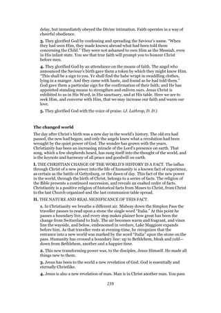 delay, but immediately obeyed the Divine intimation. Faith operates in a way of
cheerful obedience.
3. They glorified God by confessing and spreading the Saviour’s name. “When
they had seen Him, they made known abroad what had been told them
concerning the Child.” They were not ashamed to own Him as the Messiah, even
in His infant state. You see that true faith will prompt you to honour Christ
before men.
4. They glorified God by an attendance on the means of faith. The angel who
announced the Saviour’s birth gave them a token by which they might know Him.
“This shall be a sign to you. Ye shall find the babe wrapt in swaddling clothes,
lying in a manger. And they came with haste, and found as he had told them.”
God gave them a particular sign for the confirmation of their faith; and He has
appointed standing means to strengthen and enliven ours. Jesus Christ is
exhibited to us in His Word, in His sanctuary, and at His table. Here we are to
seek Him, and converse with Him, that we may increase our faith and warm our
love.
5. They glorified God with the voice of praise. (J. Lathrop, D. D.)
The changed world
The day after Christ’s birth was a new day in the world’s history. The old era had
passed, the new had begun; and only the angels knew what a revolution had been
wrought by the quiet power of God. The wonder has grown with the years.
Christianity has been an increasing miracle of the Lord’s presence on earth. That
song, which a few shepherds heard, has sung itself into the thought of the world, and
is the keynote and harmony of all peace and goodwill on earth.
I. THE CHRISTIAN CHANGE OF THE WORLD’S HISTORY IS A FACT. The influx
through Christ of a new power into the life of humanity is a known fact of experience,
as certain as the battle of Gettysburg, or the dawn of day. This fact of the new power
in the world, through the birth of Christ, belongs to a series of facts. The religion of
the Bible presents a continued succession, and reveals an exalted order of facts.
Christianity is a positive religion of historical facts from Moses to Christ, from Christ
to the last Church organized and the last communion table spread.
II. THE NATURE AND REAL SIGNIFICANCE OF THIS FACT.
1. In Christianity we breathe a different air. Midway down the Simplon Pass the
traveller pauses to read upon a stone the single word “Italia.” At this point he
passes a boundary live, and every step makes plainer how great has been the
change from Switzerland to Italy. The air becomes warm and fragrant, and vines
line the wayside, and below, embosomed in verdure, Lake Maggiore expands
before him. As that traveller rests at evening-time, he recognizes that the
entrance into a new world was marked by the word “Italia” upon the stone on the
pass. Humanity has crossed a boundary line: up to Bethlehem, bleak and cold—
down from Bethlehem, another and a happier time.
2. This new transforming power was, to the disciples, Jesus Himself. He made all
things new to them.
3. Jesus has been to the world a new revelation of God. God is essentially and
eternally Christlike.
4. Jesus is also a new revelation of man. Man is in Christ another man. You pass
239
 