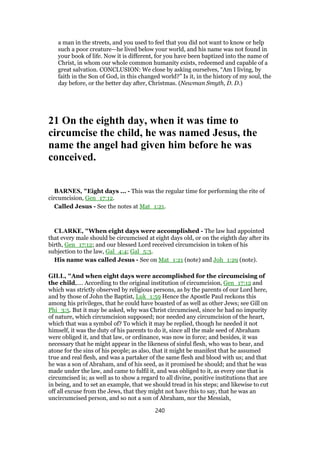 a man in the streets, and you used to feel that you did not want to know or help
such a poor creature—he lived below your world, and his name was not found in
your book of life. Now it is different, for you have been baptized into the name of
Christ, in whom our whole common humanity exists, redeemed and capable of a
great salvation. CONCLUSION: We close by asking ourselves, “Am I living, by
faith in the Son of God, in this changed world?” Is it, in the history of my soul, the
day before, or the better day after, Christmas. (Newman Smyth, D. D.)
21 On the eighth day, when it was time to
circumcise the child, he was named Jesus, the
name the angel had given him before he was
conceived.
BARNES, "Eight days ... - This was the regular time for performing the rite of
circumcision, Gen_17:12.
Called Jesus - See the notes at Mat_1:21.
CLARKE, "When eight days were accomplished - The law had appointed
that every male should be circumcised at eight days old, or on the eighth day after its
birth, Gen_17:12; and our blessed Lord received circumcision in token of his
subjection to the law, Gal_4:4; Gal_5:3.
His name was called Jesus - See on Mat_1:21 (note) and Joh_1:29 (note).
GILL, "And when eight days were accomplished for the circumcising of
the child,.... According to the original institution of circumcision, Gen_17:12 and
which was strictly observed by religious persons, as by the parents of our Lord here,
and by those of John the Baptist, Luk_1:59 Hence the Apostle Paul reckons this
among his privileges, that he could have boasted of as well as other Jews; see Gill on
Phi_3:5. But it may be asked, why was Christ circumcised, since he had no impurity
of nature, which circumcision supposed; nor needed any circumcision of the heart,
which that was a symbol of? To which it may be replied, though he needed it not
himself, it was the duty of his parents to do it, since all the male seed of Abraham
were obliged it, and that law, or ordinance, was now in force; and besides, it was
necessary that he might appear in the likeness of sinful flesh, who was to bear, and
atone for the sins of his people; as also, that it might be manifest that he assumed
true and real flesh, and was a partaker of the same flesh and blood with us; and that
he was a son of Abraham, and of his seed, as it promised he should; and that he was
made under the law, and came to fulfil it, and was obliged to it, as every one that is
circumcised is; as well as to show a regard to all divine, positive institutions that are
in being, and to set an example, that we should tread in his steps; and likewise to cut
off all excuse from the Jews, that they might not have this to say, that he was an
uncircumcised person, and so not a son of Abraham, nor the Messiah,
240
 