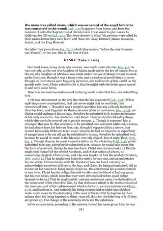 His name was called Jesus, which was so named of the angel before he
was conceived in the womb, Luk_1:31 It appears from hence, and from the
instance of John the Baptist, that at circumcision it was usual to give names to
children; See Gill on Luk_1:57. The Jews observe (u) that "six persons were called by
their names before they were born: and these are Isaac, Ishmael, Moses, Solomon,
Josiah, and the King Messiah:
the latter they prove from Psa_72:17 which they render, "before the sun his name
was Yinnon", or the son: that is, the Son of God,
HENRY, “Luke 2:21-24
Our Lord Jesus, being made of a woman, was made under the law, Gal_4:4. He
was not only, as the son of a daughter of Adam, made under the law of nature, but as
the son of a daughter of Abraham was made under the law of Moses; he put his neck
under that yoke, though it was a heavy yoke, and a shadow of good things to come.
Though its institutions were beggarly elements, and rudiments of this world, as the
apostle calls them, Christ submitted to it, that he might with the better grace cancel
it, and set it aside for us.
Now here we have two instances of his being made under that law, and submitting
to it.
I. He was circumcised on the very day that the law appointed (Luk_2:21): When
eight days were accomplished, that day seven-night that he was born, they
circumcised him. 1. Though it was a painful operation (Surely a bloody husband
thou has been, said Zipporah to Moses, because of the circumcision, Exo_4:25), yet
Christ would undergo it for us; nay, therefore he submitted to it, to give an instance
of his early obedience, his obedience unto blood. Then he shed his blood by drops,
which afterwards he poured out in purple streams. 2. Though it supposed him a
stranger, that was by that ceremony to be admitted into covenant with God, whereas
he had always been his beloved Son; nay, though it supposed him a sinner, that
needed to have his filthiness taken away, whereas he had no impurity or superfluity
of naughtiness to be cut off, yet he submitted to it; nay, therefore he submitted to it,
because he would be made in the likeness, not only of flesh, but of sinful flesh, Rom_
8:3. 3. Though thereby he made himself a debtor to the whole law (Gal_5:3), yet he
submitted to it; nay, therefore he submitted to it, because he would take upon him
the form of a servant, though he was free-born. Christ was circumcised, (1.) That he
might own himself of the seed of Abraham, and of that nation of whom, as
concerning the flesh, Christ came, and who was to take on him the seed of Abraham,
Heb_2:16. (2.) That he might own himself a surety for our sins, and an undertaker
for our safety. Circumcision (saith Dr. Goodwin) was our bond, whereby we
acknowledged ourselves debtors to the law; and Christ, by being circumcised, did as
it were set his hand to it, being made sin for us. The ceremonial law consisted much
in sacrifices; Christ hereby obliged himself to offer, not the blood of bulls or goats,
but his own blood, which none that ever were circumcised before could oblige
themselves to. (3.) That he might justify, and put an honour upon, the dedication of
the infant seed of the church to God, by that ordinance which is the instituted seal of
the covenant, and of the righteousness which is by faith, as circumcision was (Rom_
4:11), and baptism is. And certainly his being circumcised at eight days old doth
make much more for the dedicating of the seed of the faithful by baptism in their
infancy than his being baptized at thirty years old doth for the deferring of it till they
are grown up. The change of the ceremony alters not the substance.
At his circumcision, according to the custom, he had his name given him; he was
241
 
