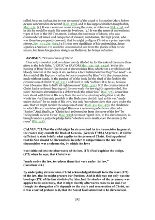 called Jesus or Joshua, for he was so named of the angel to his mother Mary before
he was conceived in the womb (Luk_1:31), and to his supposed father Joseph after,
Mat_1:21. [1.] It was a common name among the Jews, as John was (Col_4:11), and
in this he would be made like unto his brethren. [2.] It was the name of two eminent
types of him in the Old Testament, Joshua, the successor of Moses, who was
commander of Israel, and conqueror of Canaan; and Joshua, the high priest, who
was therefore purposely crowned, that he might prefigure Christ as a priest upon his
throne, Zec_6:11, Zec_6:13. [3.] It was very significant of his undertaking. Jesus
signifies a Saviour. He would be denominated, not from the glories of his divine
nature, but from his gracious designs as Mediator; he brings salvation.
JAMISON, "Circumcision of Christ.
Here only recorded, and even here merely alluded to, for the sake of the name then
given to the holy Babe, “JESUS,” or SAVIOR (Mat_1:21; Act_13:23). Yet in this
naming of Him “Savior,” in the act of circumcising Him, which was a symbolical and
bloody removal of the body of sin, we have a tacit intimation that they “had need” - as
John said of His Baptism - rather to be circumcised by Him “with the circumcision
made without hands, in the putting off of the body [of the sins] of the flesh by the
circumcision of Christ” (Col_2:11), and that He only “suffered it to be so, because
thus it became Him to fulfil all righteousness” (Mat_3:15). Still the circumcision of
Christ had a profound bearing on His own work - by few rightly apprehended. For
since “he that is circumcised is a debtor to do the whole law” (Gal_5:3), Jesus thus
bore about with Him in His very flesh the seal of a voluntary obligation to do the
whole law - by Him only possible in the flesh since the fall. And as He was “made
under the law” for no ends of His own, but only “to redeem them that were under the
law, that we might receive the adoption of sons” (Gal_4:4, Gal_4:5), the obedience
to which His circumcision pledged Him was a redeeming obedience - that of a
“Savior.” And, finally, as “Christ hath redeemed us from the curse of the law” by
“being made a curse for us” (Gal_3:13), we must regard Him, in His circumcision, as
brought under a palpable pledge to be “obedient unto death, even the death of the
cross” (Phi_2:8).
CALVIN, "21.That the child might be circumcised As to circumcision in general,
the reader may consult the Book of Genesis, (Genesis 17:10.) At present, it will be
sufficient to state briefly what applies to the person of Christ. God appointed
that his Son should be circumcised, in order to subject him to the law; for
circumcision was a solemn rite, by which the Jews
were initiated into the observance of the law. (171) Paul explains the design,
(172) when he says, that Christ was
“made under the law, to redeem them that were under the law,”
(Galatians 4:4.)
By undergoing circumcision, Christ acknowledged himself to be the slave (173)
of the law, that he might procure our freedom. And in this way not only was the
bondage (174) of the law abolished by him, but the shadow of the ceremony was
applied to his own body, that it might shortly afterwards come to an end. For
though the abrogation of it depends on the death and resurrection of Christ, yet
it was a sort of prelude to it, that the Son of God submitted to be circumcised.
242
 