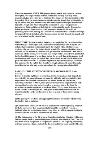 His name was called JESUS. This passage shows, that it was a general custom
among the Jews to give names to their children on the day that they were
circumcised, just as we now do at baptism. Two things are here mentioned by the
Evangelist. First, the name Jesus was not given to the Son of God accidentally, or
by the will of men, but was the name which the angel had brought from heaven.
Secondly, Joseph and Mary obeyed the command of God. The agreement
between our faith and the word of God lies in this, that he speaks first, and we
follow, so that our faith answers to his promises. Above all, the order of
preaching the word is held up by Luke for our commendation. Salvation through
the grace of Christ, he tells us, had been promised by God through the angel, and
was proclaimed by the voice of men.
LIGHTFOOT, "[And when eight days were accomplished for the circumcision
of the child.] "The disciples of R. Simeon Ben Jochai asked him, Why the law
ordained circumcision on the eighth day? To wit, lest while all others were
rejoicing, the parents of the infant should be sad. The circumcision therefore is
deferred till the woman in childbed hath got over her uncleanness." For, as it is
expressed a little before, "The woman that brings forth a man-child is prohibited
her husband the space of seven days, but on the seventh day, at the coming in of
the evening which begins the eighth day, she washeth herself, and is allowed to
go in unto her husband." If she came nigh him within the seven days she made
him unclean. On the eighth day, therefore, Joseph addresseth himself to make
provision for his wife, and to take care about the circumcision of the child.
BARCLAY, "THE ANCIENT CEREMONIES ARE OBSERVED (Luke
2:21-24)
2:21-24 When the eight days necessarily prior to circumcision had elapsed, he
was called by the name of Jesus, the name by which he had been called by the
angel before he had been conceived in the womb. When the time which,
according to the law of Moses, must precede the ceremony of purification had
elapsed, they brought him up to Jerusalem to present him to the Lord (in
accordance with the regulation in the Lord's law, "Every male that opens the
womb shall be called holy to the Lord") and to make the sacrifice which the
regulation in the Lord's law lays down, that is, a pair of doves or two young
pigeons.
In this passage we see Jesus undergoing three ancient ceremonies which every
Jewish boy had to undergo.
(i) Circumcision. Every Jewish boy was circumcised on the eighth day after his
birth. So sacred was that ceremony that it could be carried out even on a
Sabbath when the law forbade almost every other act which was not absolutely
essential; and on that day a boy received his name.
(ii) The Redemption of the First-born. According to the law (Exodus 13:2) every
firstborn male. both of human beings and of cattle, was sacred to God. That law
may have been a recognition of the gracious power of God in giving human life,
or it may even have been a relic of the day when children were sacrificed Lo the
243
 