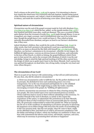 Paul’s witness on the point (Rom_2:28-29) is express. It is interesting to observe
how closely this observance was connected with holy baptism, besides being typical
of the Christian sacrament, and, indeed, a kind of anticipation of it: a rite performed
in infancy, and made the occasion of bestowing a new name. (Dean Burgon.)
Spiritual nature of circumcision
Circumcision was the seal of the gospel covenant made by God with Abraham (Gen_
17:2; Gen 17:4; Gen 17:9); which the law, added—as the apostle teaches (Gal_3:17)—
four hundred and thirty years after, could not disannul. This was a covenant of faith,
quite distinct from the covenant of works (Exo_24:8) made through Moses; it was an
evangelical, not a legal, covenant. And it foreshadowed what was to be in the latter
days, though the people knew it not, would not know it. They relied on being
naturally descended from Abraham, and gave no heed to our Saviour’s declaration
that, if they were
indeed Abraham’s children, they would do the works of Abraham (Joh_8:39); in
other words, that God’s promise to the patriarch’s seed was a spiritual promise,
fulfilled to as many as showed the like faith with himself Gal_3:7; Gal 3:29). While,
therefore, our Saviour’s submission to be circumcised—whereby, in one respect, He
fulfilled all righteousness—conveys an obvious lesson of obedience, and conformity
to the laws of the Church, to which we belong; the gospel fulfilment which Christ
gave to that sacred rite, and to the covenant with Abraham of which it was the seal
and pledge, brings to mind the high spiritual teaching of all His other ancient laws,
the design of which was to guide man’s heart to the future Messiah. God’s ancient law
was spiritual throughout; no dead letter, but a living reality, trying the very heart and
reins. (Dean Burgon.)
The circumcision of our Lord
There is no part of our Saviour’s life uninteresting, or that will not yield instruction.
We ask, then, why did He submit to circumcision?
1. Christ was circumcised in order to fulfil the law. By His perfect obedience to all
its precepts, He abolished its force and condemning power over every
transgression. For us He was circumcised and baptized; for us He exhibited
entire legal obedience, that He might bring us under the tender, merciful,
encouraging covenant of the gospel, by “fulfilling all righteousness.”
2. Christ’s circumcision was necessary to obtain for Him a hearing among His
own people. The Jews looked upon every uncircumcised person as unclean.
Christ could have had no access to them without submitting to this ceremony. To
manifest Himself of the seed of Abraham, to satisfy in this respect the
requisitions of His nation, to substantiate His pretentions to be their Messiah,
and deprive them of what would have been an unanswerable plea for rejecting
Him, He graciously condescended to endure this painful rite. What an example
has He set us of the excellency of submitting to privations and pains in advancing
the happiness of our fellow-beings! Did Jesus bear the marks of an humbling rite
in His own precious body, that His own people, when He came to them, might
not be offended in Him; and shall not we yield to all innocent compliances with
the habits and feelings of others, which may facilitate our usefulness to them, and
bear with contentment the labours and crosses, self-denials, expenses, and cares,
which may be necessary in promoting their salvation or happiness?
246
 
