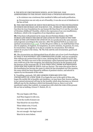 I. THE RITE OF CIRCUMCISION WHICH, AS ON THIS DAY, WAS
ADMINISTERED TO THE INFANT JESUS HAD A TWOFOLD SIGNIFICANCE.
1. Its existence was a testimony that mankind is fallen and needs purification.
2. Circumcision was not only an act of humility, it was also an act of obedience to
the law of God.
II. THE CIRCUMCISION OF JESUS THUS REVEALS TO US THE FOUNDATIONS
ON WHICH HIS HUMAN LIFE WAS BUILT, VIZ., HUMILITY AND OBEDIENCE.
Can there be truer foundations for any human life than these? Is it not the very ideal
of Christian childhood? Humility, which is the expression of our own insufficiency;
obedience, which is the recognition of our dependence upon God.
III. It has been well pointed out by many devout Christian thinkers that THE
HUMAN LIFE WHICH THE SON OF GOD LIVED IN THE FLESH IS THE VERY
SAME AS THE LIFE WHICH HE LIVES IN US; it is produced in the same manner,
and progresses according to the same law. After His spiritual birth in us comes our
spiritual circumcision (Col_2:11). As this life grows within us, we shall find that it has
also its epiphany, its baptism, its temptation, its active ministry, its passion, its cross,
its resurrection. Enough for us to-day to consider its circumcision. Not without
reason do we pray in the Litany, “By Thy holy nativity and circumcision, good Lord
deliver us.”
IV. The circumcision was distinguished from all other acts of our Lord’s humiliation
IN THAT IT WAS WITHOUT ANY COMPENSATING GLORY, and was accepted by
Him without any protest from God or man, declaring that He needed it not for His
own sake. Yet there was even in His circumcision a glory bestowed upon Him which
men could not at the time recognize, but which has proved to be the greatest of all
the honours of His incarnate life. IT WAS THEN THAT THERE WAS BESTOWED
UPON HIM THE NAME OF JESUS, God our Saviour. The name thus given Him in
His humiliation has become the name in which He has triumphed over His enemies,
the name which has been blessed by millions of penitent sinners, and adored in
rapture by ten thousands of His saints.
V. Trembling, anxiously, WE ARE LOOKING FORWARD INTO THE
UNCERTAINTY OF A NEW YEAR. If we begin the year in the spirit of Him who
began His earthly life in humility and obedience, we may know that, however galling
to our natural unrenewed will may be the humility which alone becomes us, however
difficult may be the obedience which God demands from us, there is yet to be
manifested a glory that exalteth, in comparison with which the trials of this present
life are but as nothing. (Canon V. Hutton, M. A.)
The year begins with Thee,
And Thou beginn’st with woe,
To let the world of sinners see
That blood for sin must flow.
Thine Infant cries, O Lord,
Thy tears upon the breast,
Are not enough—the legal sword
Must do its stern behest.
248
 