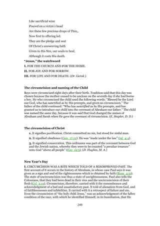 Like sacrificial wine
Poured on a victim’s head
Are these few precious drops of Thin,,
Now first to offering led.
They are the pledge and seal
Of Christ’s unswerving faith
Given to His Sire, our souls to heal,
Although it costs His death.
“Jesus,” the watchword
I. FOR THE CHURCH AND FOR THE HOME.
II. FOR JOY AND FOR SORROW.
III. FOR LIFE AND FOR DEATH. (Dr. Gerok.)
The circumcision and naming of the Child
Boys were circumcised eight days after their birth. Tradition said that this day was
chosen because the mother ceased to be unclean on the seventh day if she had borne
a boy. He who circumcised the child used the following words: “Blessed be the Lord
our God, who has sanctified as by His precepts, and given us circumcision.” The
father of the child continued: “Who has sanctified us by His precepts, and has
granted us to introduce our child into the covenant of Abraham our father.” The child
was named the same day, because it was said that God changed the names of
Abraham and Sarah when He gave the covenant of circumcision. (E. Stapler, D. D.)
The circumcision of Christ
1. It signifies purification. Christ committed no sin, but stood for sinful man.
2. It signified obedience (Gen_17:12). He was “made under the law” Gal_4:4).
3. It signified consecration. This ordinance was part of the covenant between God
and the Jewish nation, whereby they were to be counted “a peculiar treasure”
unto God “above all people” (Exo_19:5). (D. Hughes, M. A.)
New Year’s Day
I. CIRCUMCISION WAS A RITE WHICH TOLD OF A MISIMPROVED PAST. The
first account of it occurs in the history of Abraham, in whose case Paul says it was
given as a sign and seal of the righteousness which is obtained by faith (Rom_4:11).
The state of uncircumcision was thus a state of unrighteousness. Paul also tells the
Colossians, that they had been dead in their sins and the uncircumcision of their
flesh (Col_2:13). Circumcision, therefore, carried with it the remembrance and
acknowledgment of a bad and unsatisfactory past. It told of alienation from God, and
of faithlessnesses and infidelities. It carried with it a retrospect of failure and sin.
Even the circumcision of “the holy child Jesus,” was an acknowledgment of the fallen
condition of the race, with which he identified Himself, in its humiliation, that He
249
 