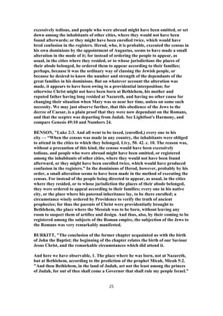 excessively tedious, and people who were abroad might have been omitted, or set
down among the inhabitants of other cities, where they would not have been
found afterwards; or they might have been enrolled twice, which would have
bred confusion in the registers. Herod, who, it is probable, executed the census in
his own dominions by the appointment of Augustus, seems to have made a small
alteration in the mode of it; for instead of ordering the people to appear, as
usual, in the cities where they resided, or to whose jurisdictions the places of
their abode belonged, he ordered them to appear according to their families;
perhaps, because it was the ordinary way of classing the Jewish people, or
because he desired to know the number and strength of the dependants of the
great families in his dominions. But on whatever account the alteration was
made, it appears to have been owing to a providential interposition; for
otherwise Christ might not have been born at Bethlehem, his mother and
reputed father having long resided at Nazareth, and having no other cause for
changing their situation when Mary was so near her time, unless on some such
necessity. We may just observe further, that this obedience of the Jews to the
decree of Caesar, is a plain proof that they were now dependant on the Romans,
and that the sceptre was departing from Judah. See Lightfoot's Harmony, and
compare Genesis 49:10 and Numbers 24.
BENSON, "Luke 2:3. And all went to be taxed, (enrolled,) every one to his
city — “When the census was made in any country, the inhabitants were obliged
to attend in the cities to which they belonged, Livy, 50. 42. c. 10. The reason was,
without a precaution of this kind, the census would have been excessively
tedious, and people who were abroad might have been omitted, or registered
among the inhabitants of other cities, where they would not have been found
afterward, or they might have been enrolled twice, which would have produced
confusion in the registers.” In the dominions of Herod, however, probably by his
order, a small alteration seems to have been made in the method of executing the
census. For instead of the people being directed to appear, as usual, in the cities
where they resided, or to whose jurisdiction the places of their abode belonged,
they were ordered to appeal according to their families; every one in his native
city, or the place where his paternal inheritance lay, to be there enrolled; a
circumstance wisely ordered by Providence to verify the truth of ancient
prophecies; for thus the parents of Christ were providentiatly brought to
Bethlehem, the place where the Messiah was to be born, without leaving any
room to suspect them of artifice and design. And thus, also, by their coming to be
registered among the subjects of the Roman empire, the subjection of the Jews to
the Romans was very remarkably manifested.
BURKITT, "The conclusion of the former chapter acquainted us with the birth
of John the Baptist; the beginning of ths chapter relates the birth of our Saviour
Jesus Christ, and the remarkable circumstances which did attend it.
And here we have observable, 1. The place where he was born, not at Nazareth,
but at Bethlehem, according to the prediction of the prophet Micah, Micah 5:2.
"And thou Bethlehem, in the land of Judah, art not the least among the princes
of Judah, for out of thee shall come a Governor that shall rule my people Israel."
25
 