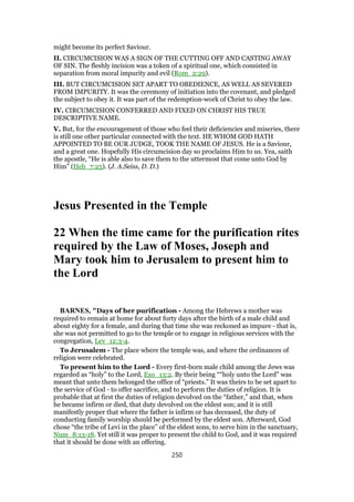 might become its perfect Saviour.
II. CIRCUMCISION WAS A SIGN OF THE CUTTING OFF AND CASTING AWAY
OF SIN. The fleshly incision was a token of a spiritual one, which consisted in
separation from moral impurity and evil (Rom_2:29).
III. BUT CIRCUMCISION SET APART TO OBEDIENCE, AS WELL AS SEVERED
FROM IMPURITY. It was the ceremony of initiation into the covenant, and pledged
the subject to obey it. It was part of the redemption-work of Christ to obey the law.
IV. CIRCUMCISION CONFERRED AND FIXED ON CHRIST HIS TRUE
DESCRIPTIVE NAME.
V. But, for the encouragement of those who feel their deficiencies and miseries, there
is still one other particular connected with the text. HE WHOM GOD HATH
APPOINTED TO BE OUR JUDGE, TOOK THE NAME OF JESUS. He is a Saviour,
and a great one. Hopefully His circumcision day so proclaims Him to us. Yea, saith
the apostle, “He is able also to save them to the uttermost that come unto God by
Him” (Heb_7:25). (J. A.Seiss, D. D.)
Jesus Presented in the Temple
22 When the time came for the purification rites
required by the Law of Moses, Joseph and
Mary took him to Jerusalem to present him to
the Lord
BARNES, "Days of her purification - Among the Hebrews a mother was
required to remain at home for about forty days after the birth of a male child and
about eighty for a female, and during that time she was reckoned as impure - that is,
she was not permitted to go to the temple or to engage in religious services with the
congregation, Lev_12:3-4.
To Jerusalem - The place where the temple was, and where the ordinances of
religion were celebrated.
To present him to the Lord - Every first-born male child among the Jews was
regarded as “holy” to the Lord, Exo_13:2. By their being ““holy unto the Lord” was
meant that unto them belonged the office of “priests.” It was theirs to be set apart to
the service of God - to offer sacrifice, and to perform the duties of religion. It is
probable that at first the duties of religion devolved on the “father,” and that, when
he became infirm or died, that duty devolved on the eldest son; and it is still
manifestly proper that where the father is infirm or has deceased, the duty of
conducting family worship should be performed by the eldest son. Afterward, God
chose “the tribe of Levi in the place” of the eldest sons, to serve him in the sanctuary,
Num_8:13-18. Yet still it was proper to present the child to God, and it was required
that it should be done with an offering.
250
 
